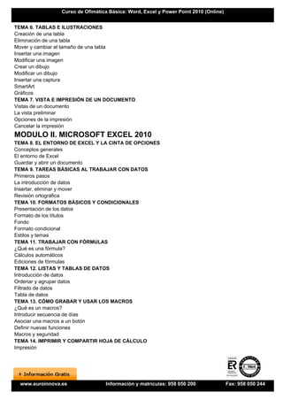 Curso de Ofimática Básica: Word, Excel y Power Point 2010 (Online)


TEMA 6. TABLAS E ILUSTRACIONES
Creación de una tabla
Eliminación de una tabla
Mover y cambiar el tamaño de una tabla
Insertar una imagen
Modificar una imagen
Crear un dibujo
Modificar un dibujo
Insertar una captura
SmartArt
Gráficos
TEMA 7. VISTA E IMPRESIÓN DE UN DOCUMENTO
Vistas de un documento
La vista preliminar
Opciones de la impresión
Cancelar la impresión
MODULO II. MICROSOFT EXCEL 2010
TEMA 8. EL ENTORNO DE EXCEL Y LA CINTA DE OPCIONES
Conceptos generales
El entorno de Excel
Guardar y abrir un documento
TEMA 9. TAREAS BÁSICAS AL TRABAJAR CON DATOS
Primeros pasos
La introducción de datos
Insertar, eliminar y mover
Revisión ortográfica
TEMA 10. FORMATOS BÁSICOS Y CONDICIONALES
Presentación de los datos
Formato de los títulos
Fondo
Formato condicional
Estilos y temas
TEMA 11. TRABAJAR CON FÓRMULAS
¿Qué es una fórmula?
Cálculos automáticos
Ediciones de fórmulas
TEMA 12. LISTAS Y TABLAS DE DATOS
Introducción de datos
Ordenar y agrupar datos
Filtrado de datos
Tabla de datos
TEMA 13. CÓMO GRABAR Y USAR LOS MACROS
¿Qué es un macros?
Introducir secuencia de días
Asociar una macros a un botón
Definir nuevas funciones
Macros y seguridad
TEMA 14. IMPRIMIR Y COMPARTIR HOJA DE CÁLCULO
Impresión




  www.euroinnova.es               Información y matrículas: 958 050 200               Fax: 958 050 244
 