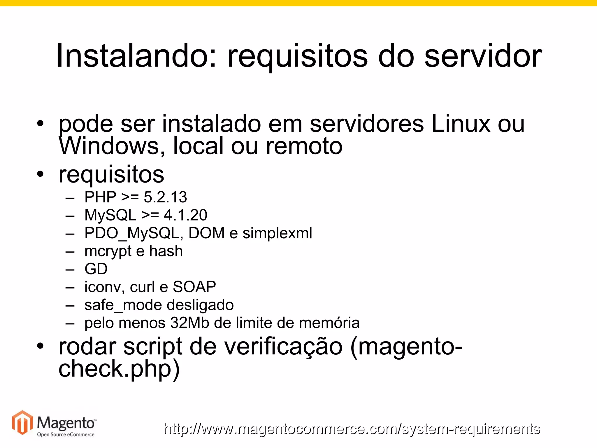 Instalando: requisitos do servidor pode ser instalado em servidores Linux ou Windows, local ou remoto requisitos PHP >= 5.2.13 MySQL >= 4.1.20 PDO_MySQL, DOM e simplexml mcrypt e hash GD iconv, curl e SOAP safe_mode desligado pelo menos 32Mb de limite de memória rodar script de verificação (magento-check.php) http://www.magentocommerce.com/system-requirements 