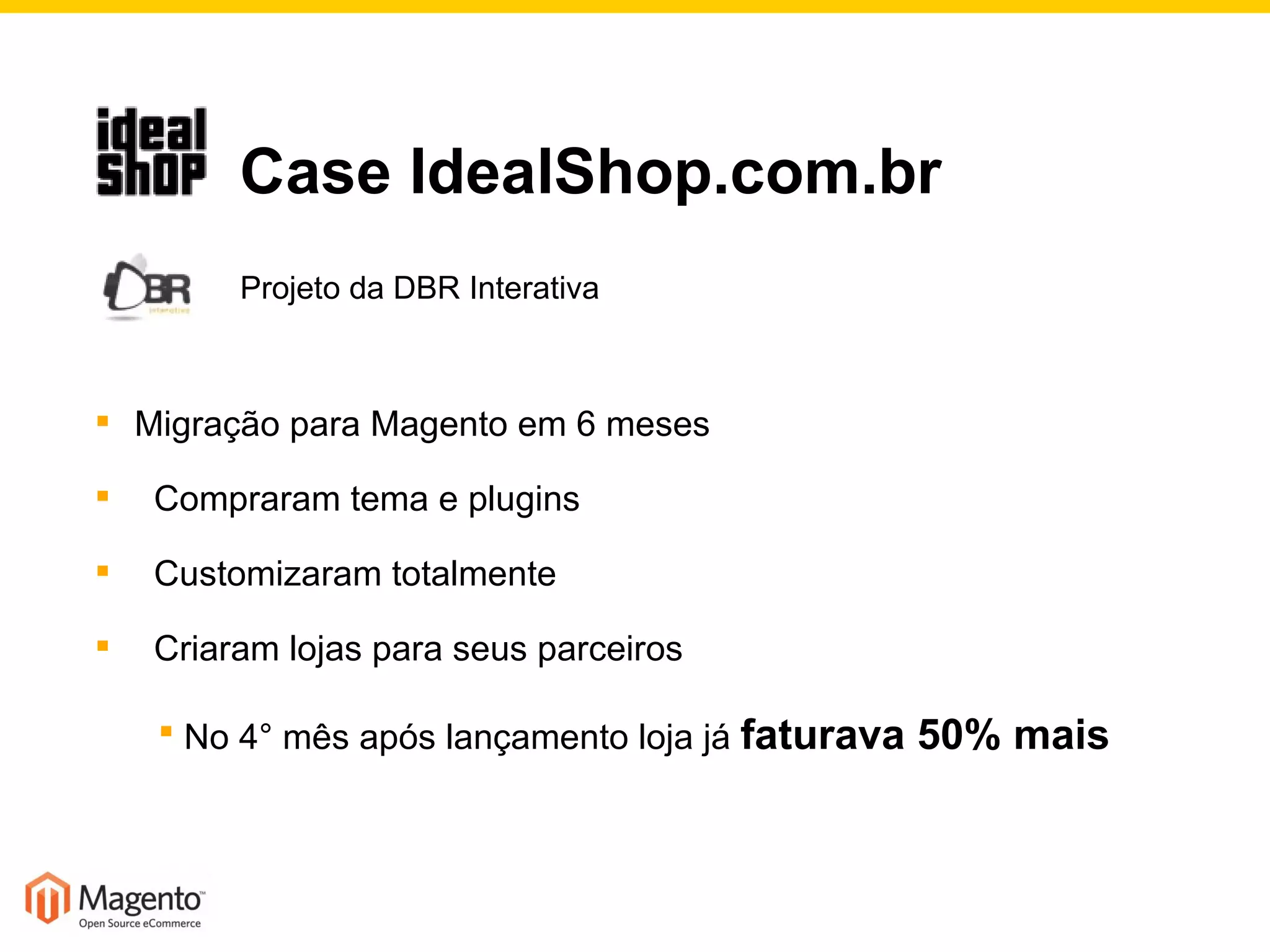   Case IdealShop.com.br   Projeto da DBR Interativa Migração para Magento em 6 meses Compraram tema e plugins  Customizaram totalmente Criaram lojas para seus parceiros No 4° mês após lançamento loja já  faturava 50% mais 