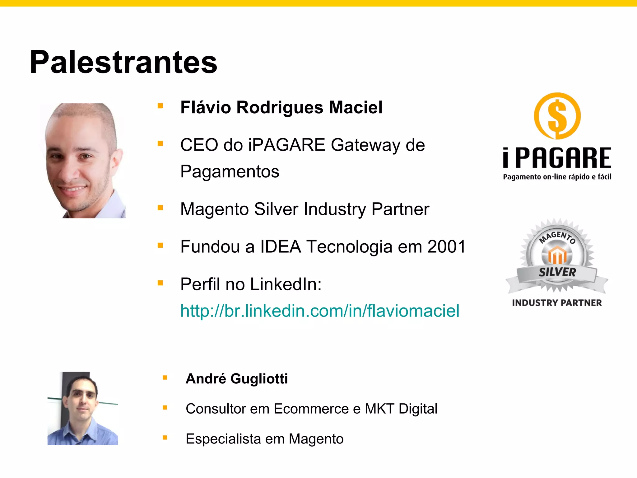 Palestrantes Flávio Rodrigues Maciel CEO do iPAGARE Gateway de Pagamentos Magento Silver Industry Partner Fundou a IDEA Tecnologia em 2001 Perfil no LinkedIn:  http://br.linkedin.com/in/flaviomaciel   André Gugliotti Consultor em Ecommerce e MKT Digital Especialista em Magento 