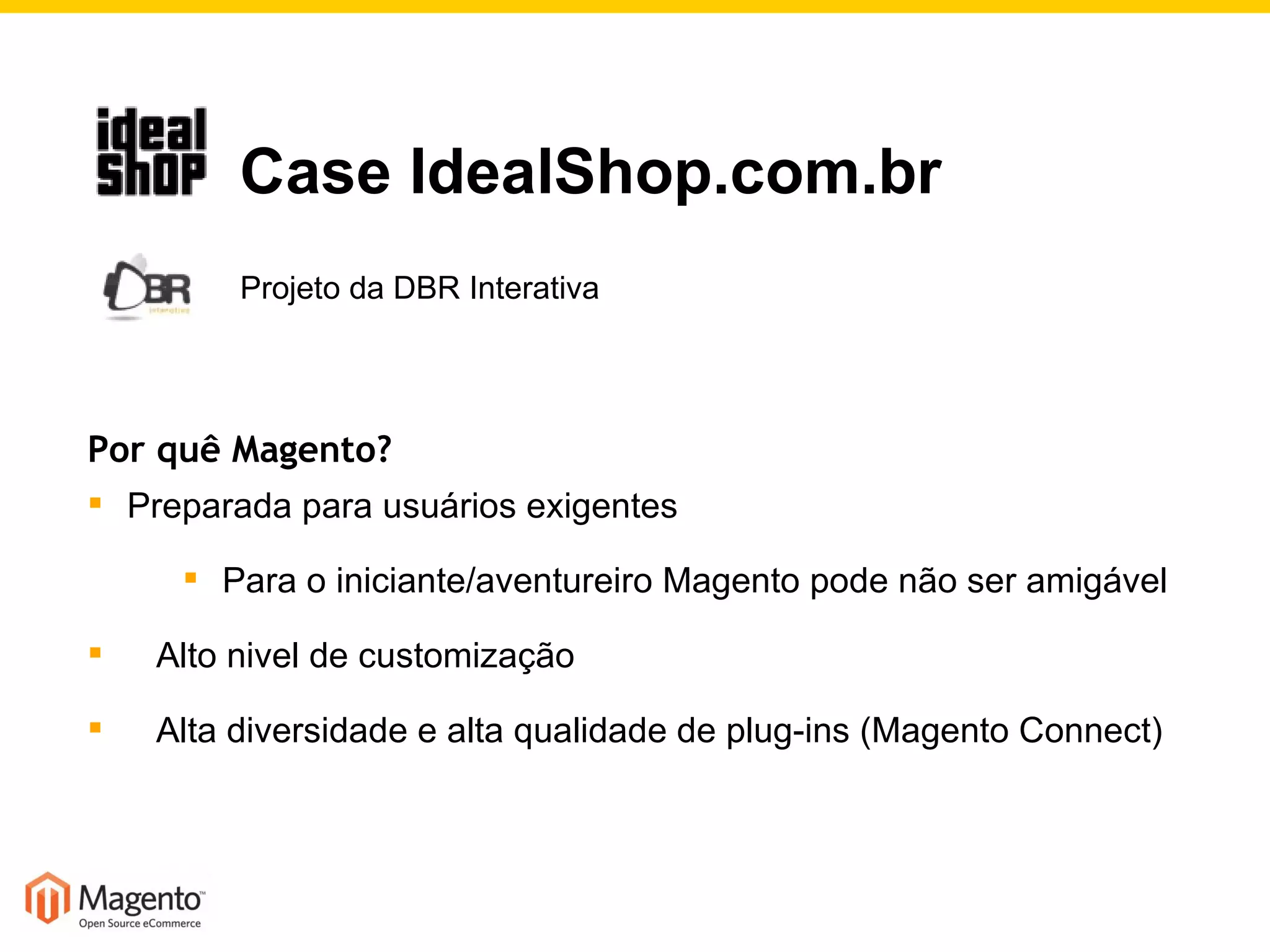 Por quê Magento? Preparada para usuários exigentes Para o iniciante/aventureiro Magento pode não ser amigável Alto nivel de customização Alta diversidade e alta qualidade de plug-ins (Magento Connect)   Case IdealShop.com.br   Projeto da DBR Interativa 