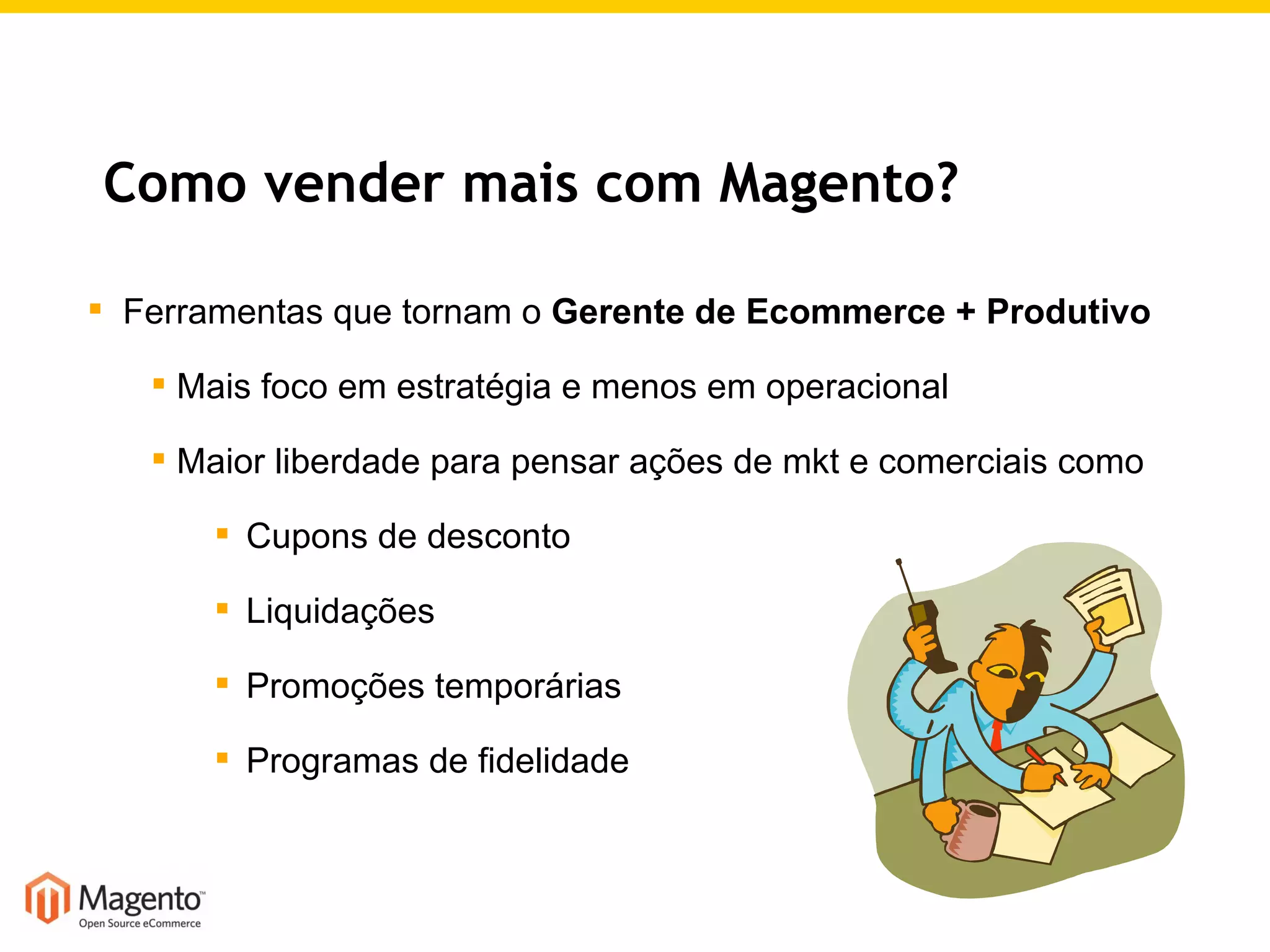 Como vender mais com Magento? Ferramentas que tornam o  Gerente de Ecommerce + Produtivo Mais foco em estratégia e menos em operacional Maior liberdade para pensar ações de mkt e comerciais como Cupons de desconto Liquidações Promoções temporárias Programas de fidelidade 