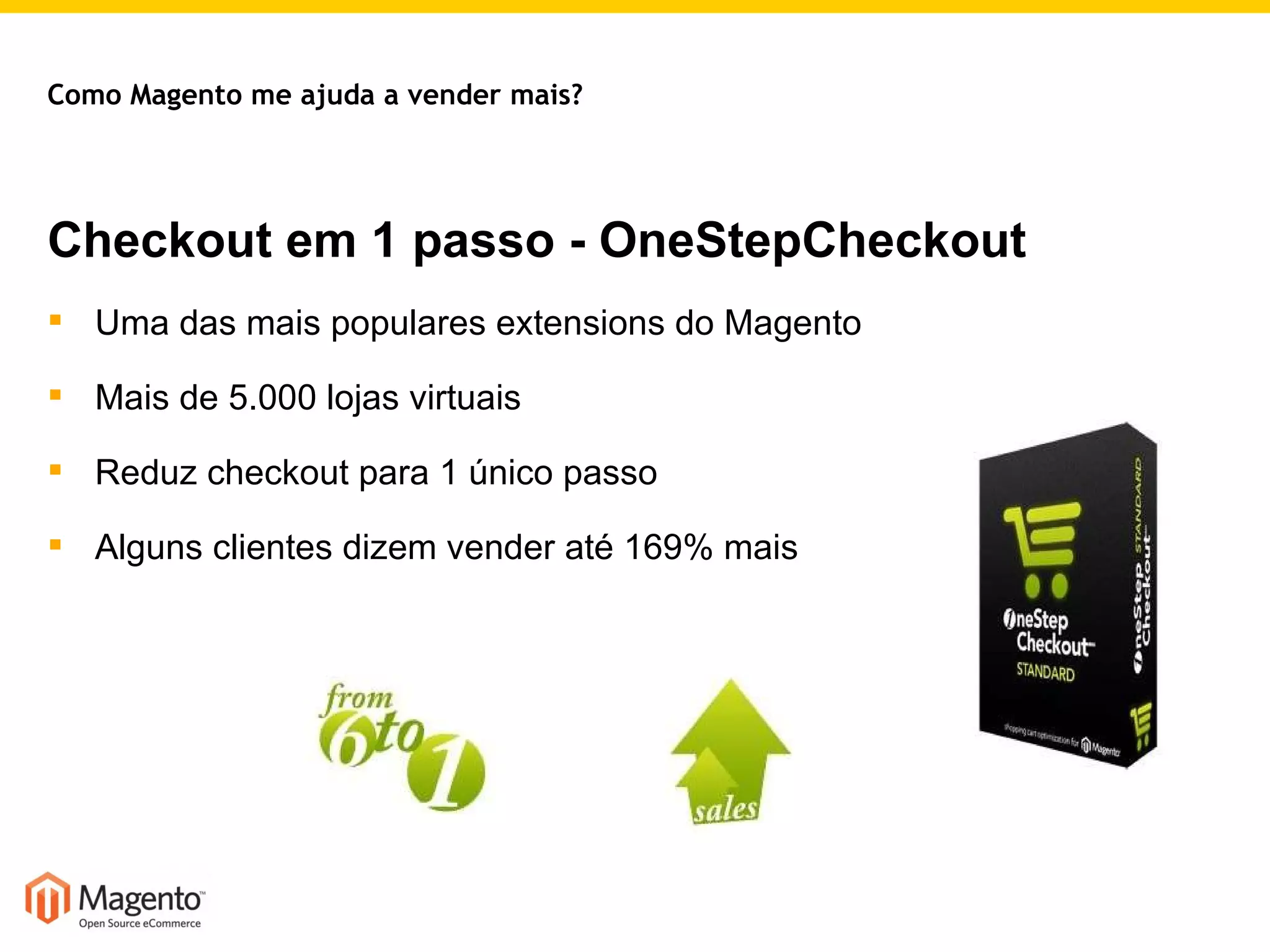 Checkout em 1 passo - OneStepCheckout Uma das mais populares extensions do Magento Mais de 5.000 lojas virtuais Reduz checkout para 1 único passo Alguns clientes dizem vender até 169% mais Como Magento me ajuda a vender mais? 