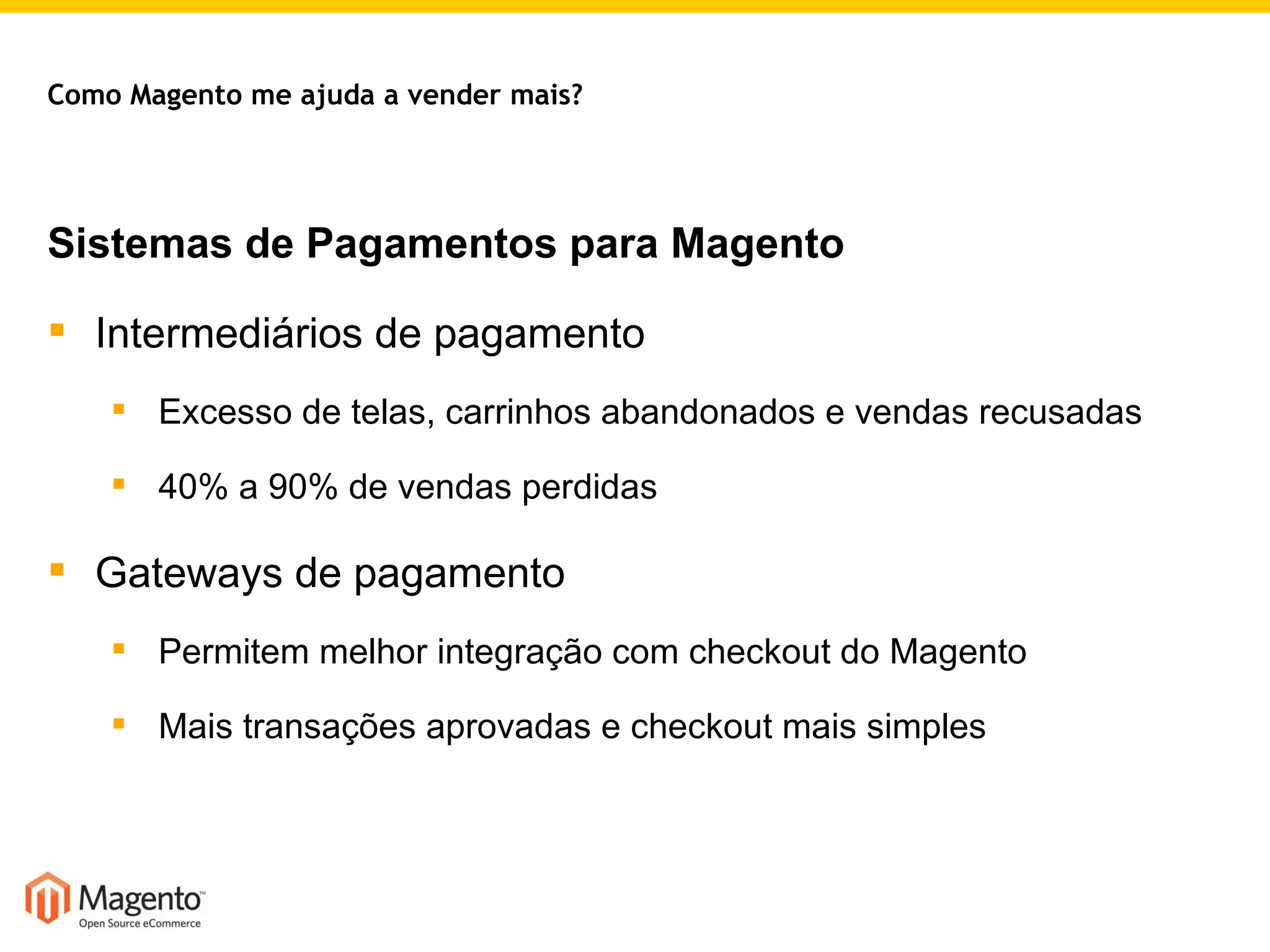 Sistemas de Pagamentos para Magento Intermediários de pagamento Excesso de telas, carrinhos abandonados e vendas recusadas 40% a 90% de vendas perdidas Gateways de pagamento Permitem melhor integração com checkout do Magento Mais transações aprovadas e checkout mais simples Como Magento me ajuda a vender mais? 