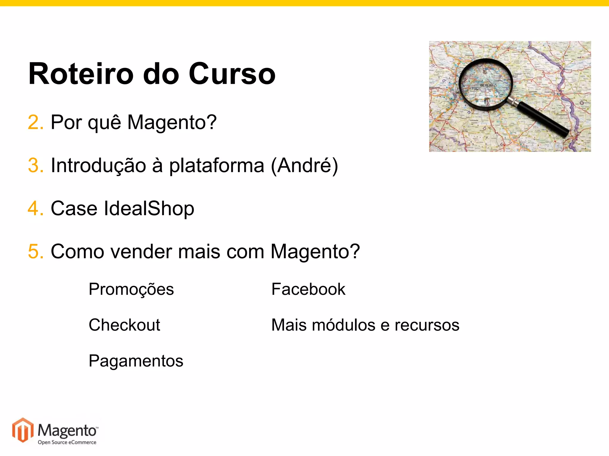 Roteiro do Curso Por quê Magento? Introdução à plataforma (André) Case IdealShop Como vender mais com Magento? Promoções Facebook Checkout Mais módulos e recursos Pagamentos 