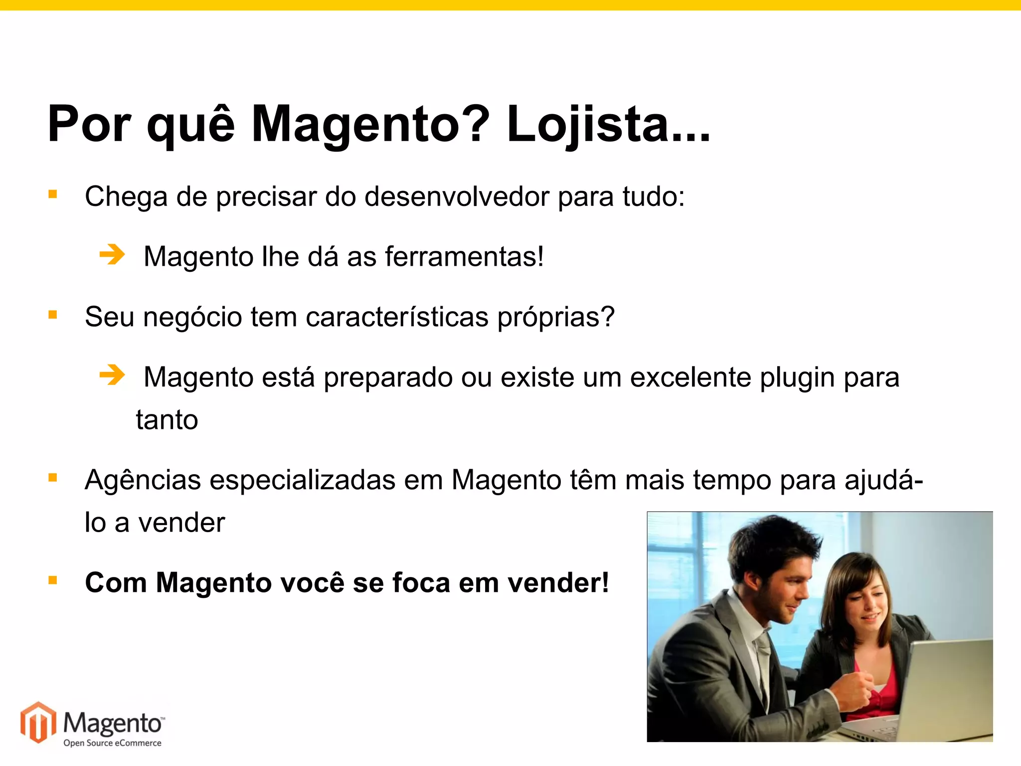 Por quê Magento? Lojista... Chega de precisar do desenvolvedor para tudo:  Magento lhe dá as ferramentas! Seu negócio tem características próprias?  Magento está preparado ou existe um excelente plugin para tanto Agências especializadas em Magento têm mais tempo para ajudá-lo a vender Com Magento você se foca em vender! 