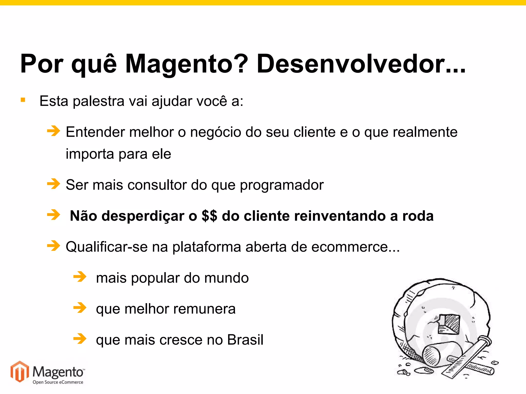 Por quê Magento? Desenvolvedor... Esta palestra vai ajudar você a: Entender melhor o negócio do seu cliente e o que realmente importa para ele Ser mais consultor do que programador Não desperdiçar o $$ do cliente reinventando a roda Qualificar-se na plataforma aberta de ecommerce... mais popular do mundo que melhor remunera  que mais cresce no Brasil 