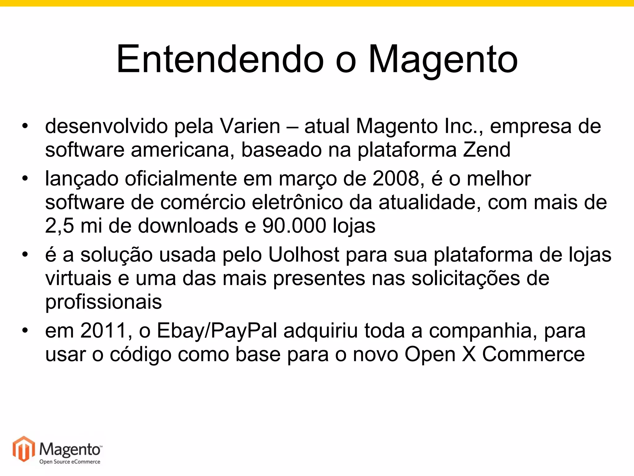 Entendendo o Magento desenvolvido pela Varien – atual Magento Inc., empresa de software americana, baseado na plataforma Zend lançado oficialmente em março de 2008, é o melhor software de comércio eletrônico da atualidade, com mais de 2,5 mi de downloads e 90.000 lojas é a solução usada pelo Uolhost para sua plataforma de lojas virtuais e uma das mais presentes nas solicitações de profissionais em 2011, o Ebay/PayPal adquiriu toda a companhia, para usar o código como base para o novo Open X Commerce 