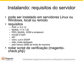 Instalando: requisitos do servidor pode ser instalado em servidores Linux ou Windows, local ou remoto requisitos PHP >= 5.2.13 MySQL >= 4.1.20 PDO_MySQL, DOM e simplexml mcrypt e hash GD iconv, curl e SOAP safe_mode desligado pelo menos 32Mb de limite de memória rodar script de verificação (magento-check.php) http://www.magentocommerce.com/system-requirements 