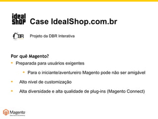 Por quê Magento? Preparada para usuários exigentes Para o iniciante/aventureiro Magento pode não ser amigável Alto nivel de customização Alta diversidade e alta qualidade de plug-ins (Magento Connect)   Case IdealShop.com.br   Projeto da DBR Interativa 