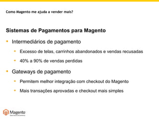 Sistemas de Pagamentos para Magento Intermediários de pagamento Excesso de telas, carrinhos abandonados e vendas recusadas 40% a 90% de vendas perdidas Gateways de pagamento Permitem melhor integração com checkout do Magento Mais transações aprovadas e checkout mais simples Como Magento me ajuda a vender mais? 