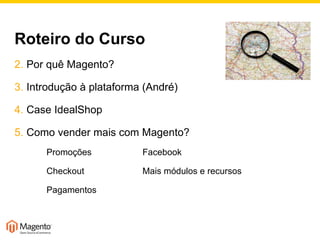 Roteiro do Curso Por quê Magento? Introdução à plataforma (André) Case IdealShop Como vender mais com Magento? Promoções Facebook Checkout Mais módulos e recursos Pagamentos 