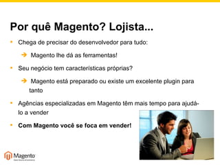Por quê Magento? Lojista... Chega de precisar do desenvolvedor para tudo:  Magento lhe dá as ferramentas! Seu negócio tem características próprias?  Magento está preparado ou existe um excelente plugin para tanto Agências especializadas em Magento têm mais tempo para ajudá-lo a vender Com Magento você se foca em vender! 