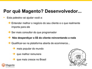 Por quê Magento? Desenvolvedor... Esta palestra vai ajudar você a: Entender melhor o negócio do seu cliente e o que realmente importa para ele Ser mais consultor do que programador Não desperdiçar o $$ do cliente reinventando a roda Qualificar-se na plataforma aberta de ecommerce... mais popular do mundo que melhor remunera  que mais cresce no Brasil 