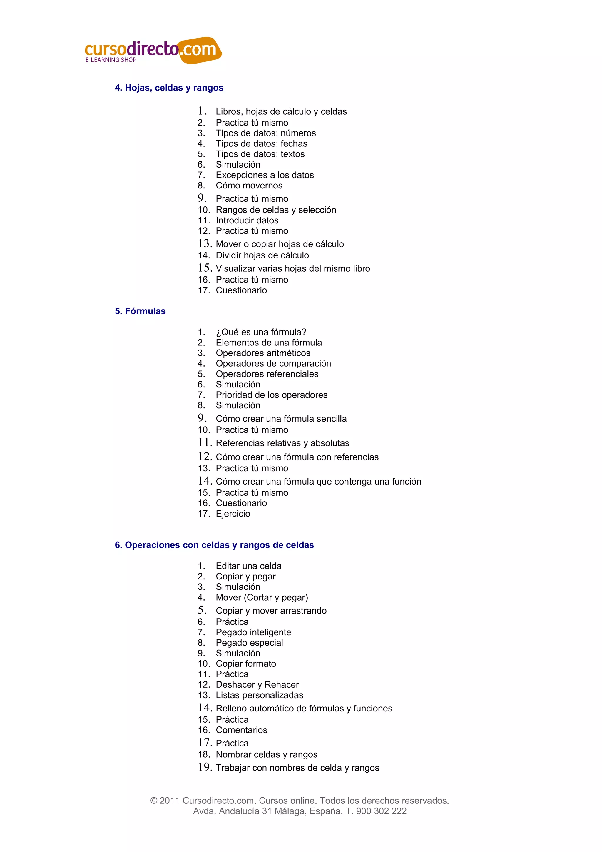 4. Hojas, celdas y rangos

                   1.    Libros, hojas de cálculo y celdas
                   2.    Practica tú mismo
                   3.    Tipos de datos: números
                   4.    Tipos de datos: fechas
                   5.    Tipos de datos: textos
                   6.    Simulación
                   7.    Excepciones a los datos
                   8.    Cómo movernos
                   9.    Practica tú mismo
                   10.   Rangos de celdas y selección
                   11.   Introducir datos
                   12.   Practica tú mismo
                   13.   Mover o copiar hojas de cálculo
                   14.   Dividir hojas de cálculo
                   15.   Visualizar varias hojas del mismo libro
                   16.   Practica tú mismo
                   17.   Cuestionario

5. Fórmulas

                   1.  ¿Qué es una fórmula?
                   2.  Elementos de una fórmula
                   3.  Operadores aritméticos
                   4.  Operadores de comparación
                   5.  Operadores referenciales
                   6.  Simulación
                   7.  Prioridad de los operadores
                   8.  Simulación
                   9. Cómo crear una fórmula sencilla
                   10. Practica tú mismo
                   11. Referencias relativas y absolutas
                   12. Cómo crear una fórmula con referencias
                   13. Practica tú mismo
                   14. Cómo crear una fórmula que contenga una función
                   15. Practica tú mismo
                   16. Cuestionario
                   17. Ejercicio


6. Operaciones con celdas y rangos de celdas

                   1.    Editar una celda
                   2.    Copiar y pegar
                   3.    Simulación
                   4.    Mover (Cortar y pegar)
                   5.    Copiar y mover arrastrando
                   6.    Práctica
                   7.    Pegado inteligente
                   8.    Pegado especial
                   9.    Simulación
                   10.   Copiar formato
                   11.   Práctica
                   12.   Deshacer y Rehacer
                   13.   Listas personalizadas
                   14.   Relleno automático de fórmulas y funciones
                   15.   Práctica
                   16.   Comentarios
                   17.   Práctica
                   18.   Nombrar celdas y rangos
                   19.   Trabajar con nombres de celda y rangos


        © 2011 Cursodirecto.com. Cursos online. Todos los derechos reservados.
                 Avda. Andalucía 31 Málaga, España. T. 900 302 222
 