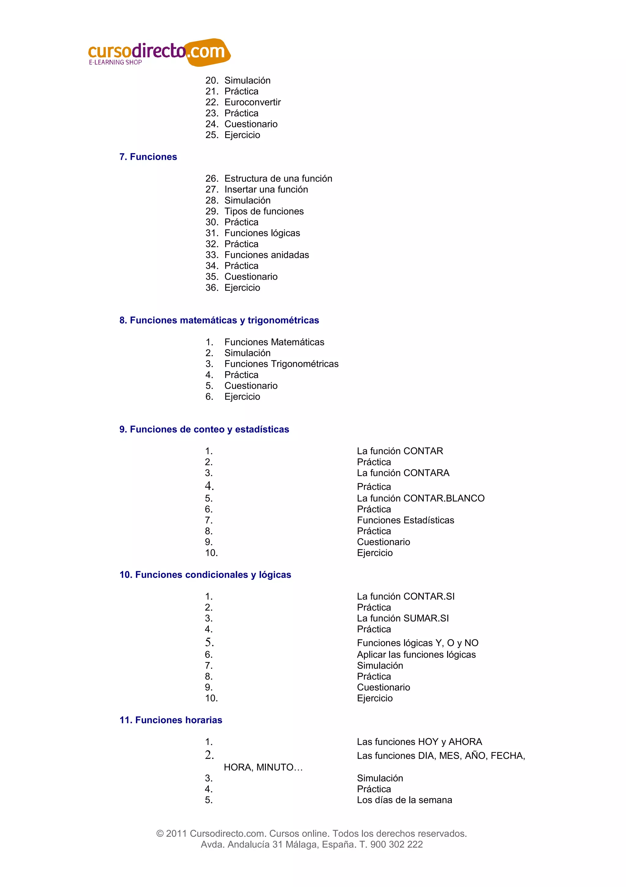 20.   Simulación
                   21.   Práctica
                   22.   Euroconvertir
                   23.   Práctica
                   24.   Cuestionario
                   25.   Ejercicio

7. Funciones

                   26.   Estructura de una función
                   27.   Insertar una función
                   28.   Simulación
                   29.   Tipos de funciones
                   30.   Práctica
                   31.   Funciones lógicas
                   32.   Práctica
                   33.   Funciones anidadas
                   34.   Práctica
                   35.   Cuestionario
                   36.   Ejercicio


8. Funciones matemáticas y trigonométricas

                   1.    Funciones Matemáticas
                   2.    Simulación
                   3.    Funciones Trigonométricas
                   4.    Práctica
                   5.    Cuestionario
                   6.    Ejercicio


9. Funciones de conteo y estadísticas

                  1.                                 La función CONTAR
                  2.                                 Práctica
                  3.                                 La función CONTARA
                  4.                                 Práctica
                  5.                                 La función CONTAR.BLANCO
                  6.                                 Práctica
                  7.                                 Funciones Estadísticas
                  8.                                 Práctica
                  9.                                 Cuestionario
                  10.                                Ejercicio

10. Funciones condicionales y lógicas

                  1.                                 La función CONTAR.SI
                  2.                                 Práctica
                  3.                                 La función SUMAR.SI
                  4.                                 Práctica
                  5.                                 Funciones lógicas Y, O y NO
                  6.                                 Aplicar las funciones lógicas
                  7.                                 Simulación
                  8.                                 Práctica
                  9.                                 Cuestionario
                  10.                                Ejercicio

11. Funciones horarias

                  1.                                 Las funciones HOY y AHORA
                  2.                                 Las funciones DIA, MES, AÑO, FECHA,
                         HORA, MINUTO…
                  3.                                 Simulación
                  4.                                 Práctica
                  5.                                 Los días de la semana


        © 2011 Cursodirecto.com. Cursos online. Todos los derechos reservados.
                 Avda. Andalucía 31 Málaga, España. T. 900 302 222
 