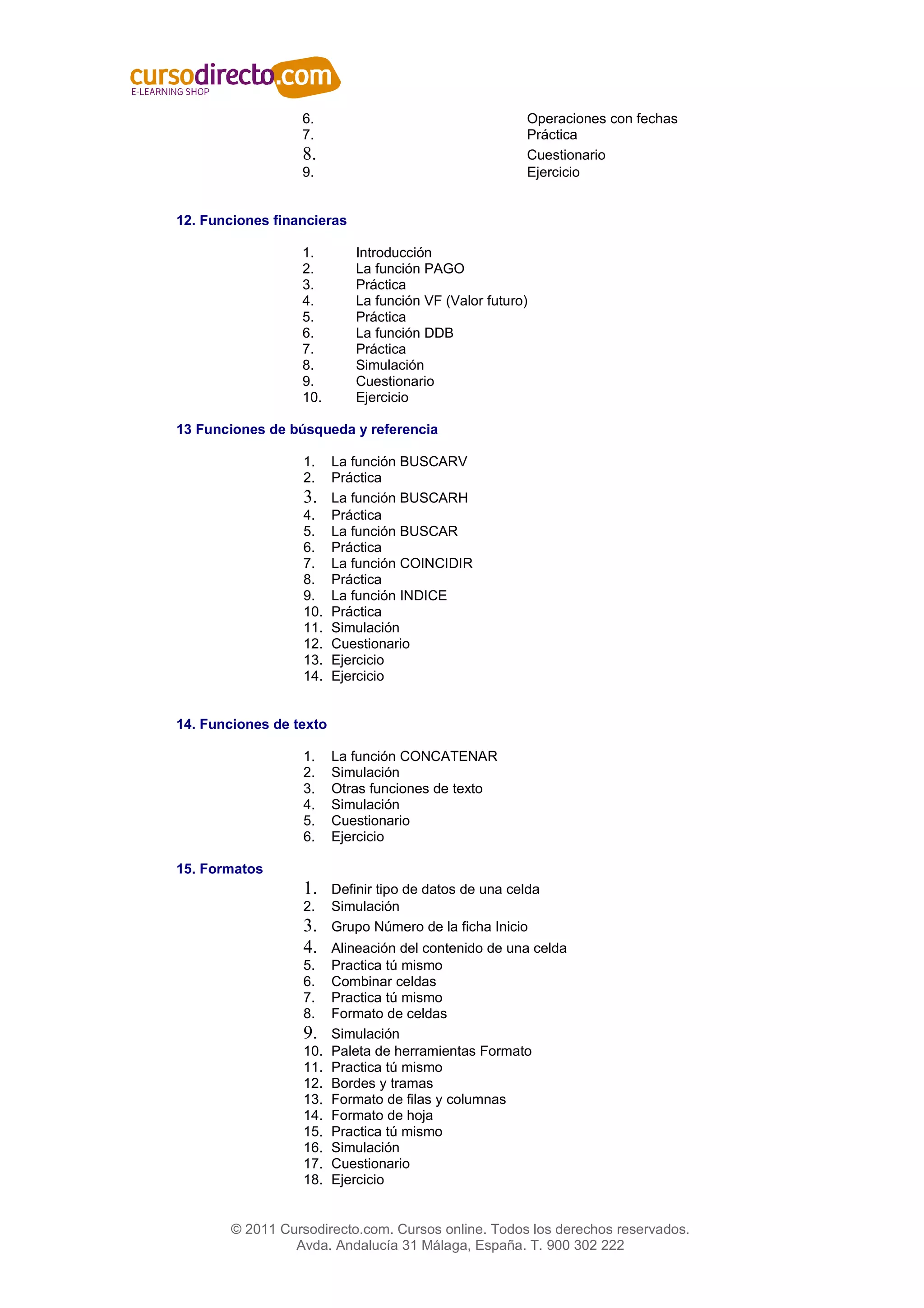 6.                                    Operaciones con fechas
                  7.                                    Práctica
                  8.                                    Cuestionario
                  9.                                    Ejercicio


12. Funciones financieras

                  1.         Introducción
                  2.         La función PAGO
                  3.         Práctica
                  4.         La función VF (Valor futuro)
                  5.         Práctica
                  6.         La función DDB
                  7.         Práctica
                  8.         Simulación
                  9.         Cuestionario
                  10.        Ejercicio

13 Funciones de búsqueda y referencia

                   1.    La función BUSCARV
                   2.    Práctica
                   3.    La función BUSCARH
                   4.    Práctica
                   5.    La función BUSCAR
                   6.    Práctica
                   7.    La función COINCIDIR
                   8.    Práctica
                   9.    La función INDICE
                   10.   Práctica
                   11.   Simulación
                   12.   Cuestionario
                   13.   Ejercicio
                   14.   Ejercicio


14. Funciones de texto

                   1.    La función CONCATENAR
                   2.    Simulación
                   3.    Otras funciones de texto
                   4.    Simulación
                   5.    Cuestionario
                   6.    Ejercicio

15. Formatos
                   1.    Definir tipo de datos de una celda
                   2.    Simulación
                   3.    Grupo Número de la ficha Inicio
                   4.    Alineación del contenido de una celda
                   5.    Practica tú mismo
                   6.    Combinar celdas
                   7.    Practica tú mismo
                   8.    Formato de celdas
                   9.    Simulación
                   10.   Paleta de herramientas Formato
                   11.   Practica tú mismo
                   12.   Bordes y tramas
                   13.   Formato de filas y columnas
                   14.   Formato de hoja
                   15.   Practica tú mismo
                   16.   Simulación
                   17.   Cuestionario
                   18.   Ejercicio


        © 2011 Cursodirecto.com. Cursos online. Todos los derechos reservados.
                 Avda. Andalucía 31 Málaga, España. T. 900 302 222
 