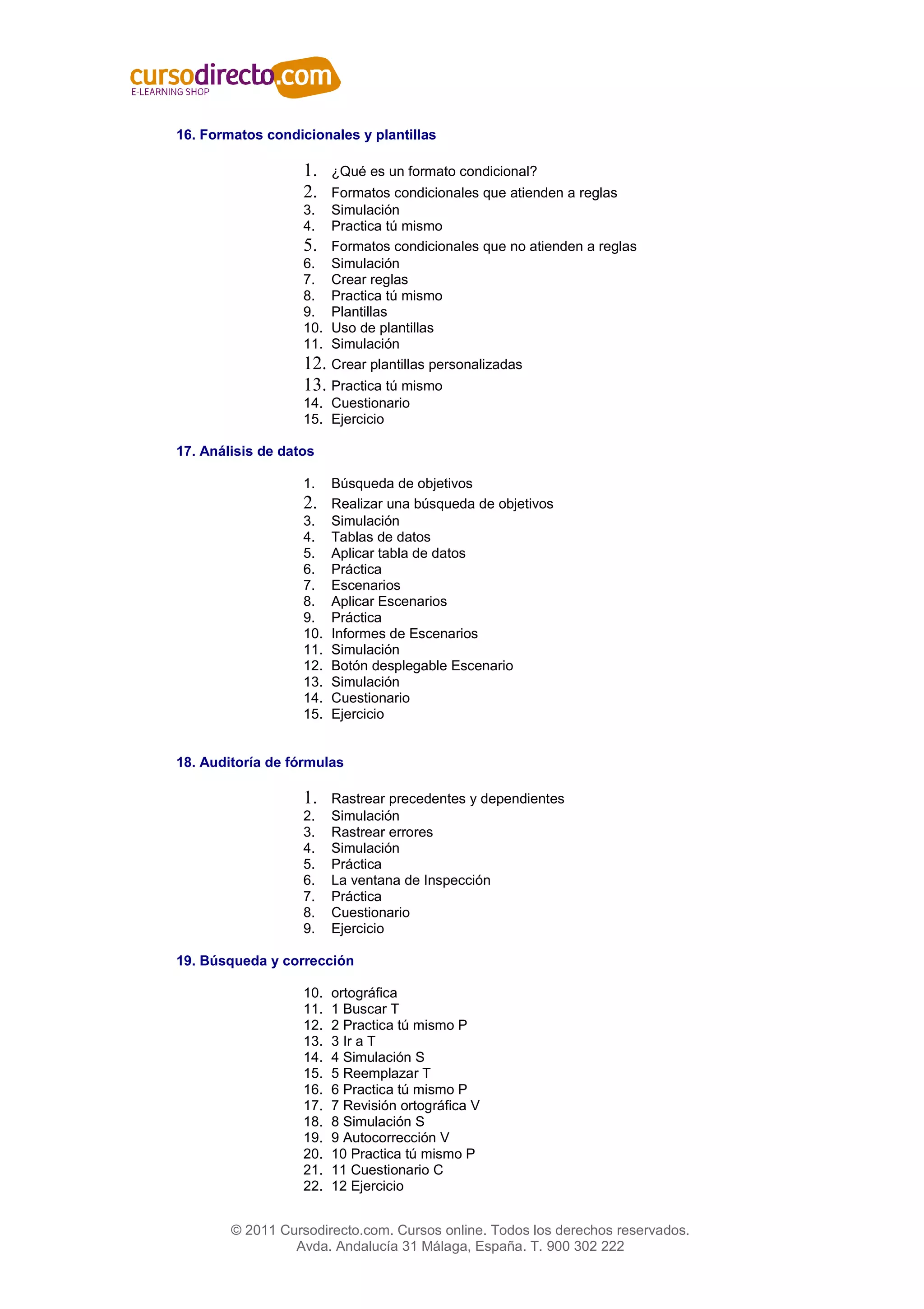 16. Formatos condicionales y plantillas

                   1.    ¿Qué es un formato condicional?
                   2.  Formatos condicionales que atienden a reglas
                   3.  Simulación
                   4.  Practica tú mismo
                   5. Formatos condicionales que no atienden a reglas
                   6. Simulación
                   7. Crear reglas
                   8. Practica tú mismo
                   9. Plantillas
                   10. Uso de plantillas
                   11. Simulación
                   12. Crear plantillas personalizadas
                   13. Practica tú mismo
                   14. Cuestionario
                   15. Ejercicio

17. Análisis de datos

                   1.    Búsqueda de objetivos
                   2.    Realizar una búsqueda de objetivos
                   3.    Simulación
                   4.    Tablas de datos
                   5.    Aplicar tabla de datos
                   6.    Práctica
                   7.    Escenarios
                   8.    Aplicar Escenarios
                   9.    Práctica
                   10.   Informes de Escenarios
                   11.   Simulación
                   12.   Botón desplegable Escenario
                   13.   Simulación
                   14.   Cuestionario
                   15.   Ejercicio


18. Auditoría de fórmulas

                   1.    Rastrear precedentes y dependientes
                   2.    Simulación
                   3.    Rastrear errores
                   4.    Simulación
                   5.    Práctica
                   6.    La ventana de Inspección
                   7.    Práctica
                   8.    Cuestionario
                   9.    Ejercicio

19. Búsqueda y corrección

                   10.   ortográfica
                   11.   1 Buscar T
                   12.   2 Practica tú mismo P
                   13.   3 Ir a T
                   14.   4 Simulación S
                   15.   5 Reemplazar T
                   16.   6 Practica tú mismo P
                   17.   7 Revisión ortográfica V
                   18.   8 Simulación S
                   19.   9 Autocorrección V
                   20.   10 Practica tú mismo P
                   21.   11 Cuestionario C
                   22.   12 Ejercicio


        © 2011 Cursodirecto.com. Cursos online. Todos los derechos reservados.
                 Avda. Andalucía 31 Málaga, España. T. 900 302 222
 
