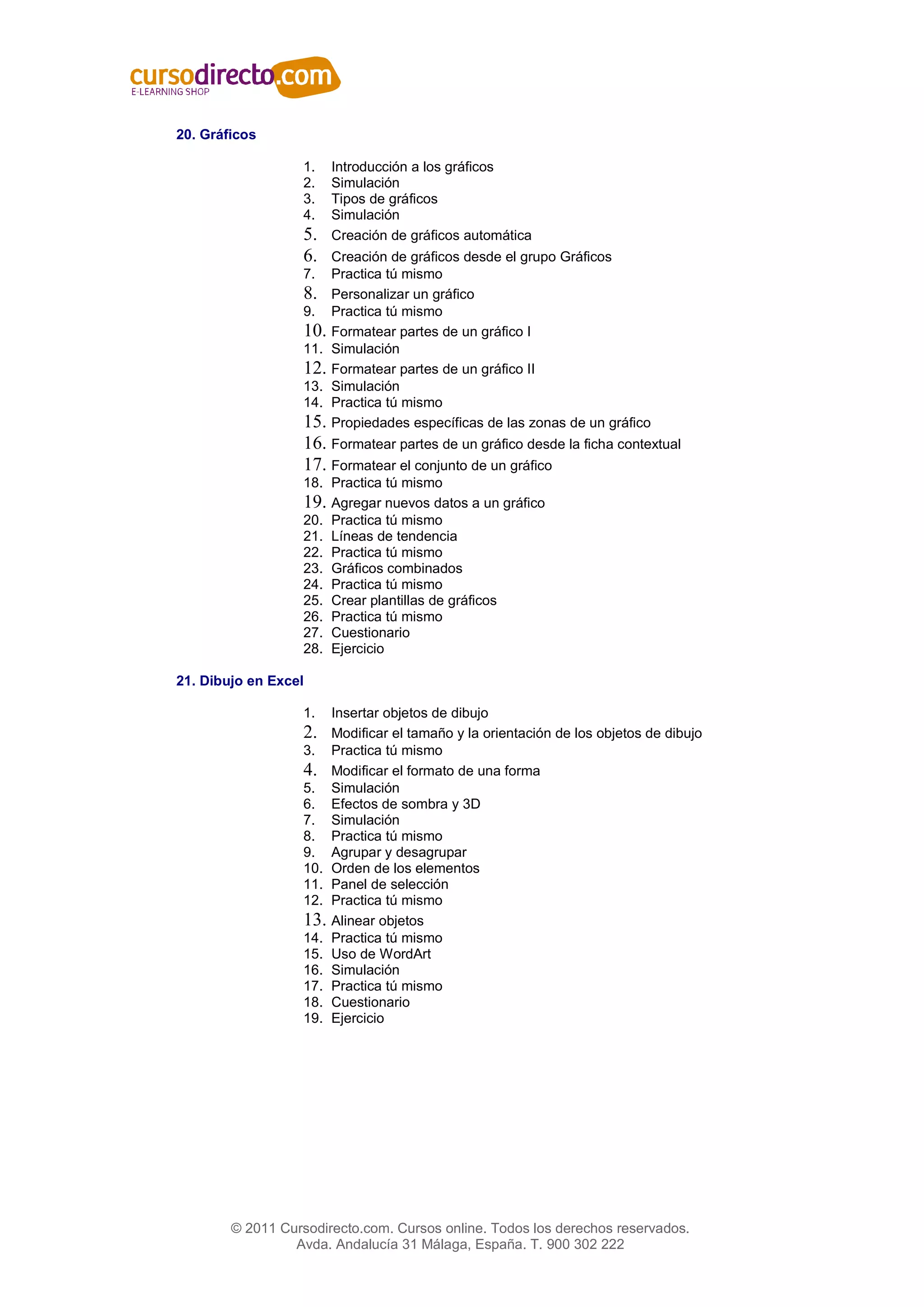 20. Gráficos

                   1.    Introducción a los gráficos
                   2.    Simulación
                   3.    Tipos de gráficos
                   4.    Simulación
                   5.    Creación de gráficos automática
                   6.  Creación de gráficos desde el grupo Gráficos
                   7.  Practica tú mismo
                   8. Personalizar un gráfico
                   9. Practica tú mismo
                   10. Formatear partes de un gráfico I
                   11. Simulación
                   12. Formatear partes de un gráfico II
                   13. Simulación
                   14. Practica tú mismo
                   15. Propiedades específicas de las zonas de un gráfico
                   16. Formatear partes de un gráfico desde la ficha contextual
                   17. Formatear el conjunto de un gráfico
                   18. Practica tú mismo
                   19. Agregar nuevos datos a un gráfico
                   20.   Practica tú mismo
                   21.   Líneas de tendencia
                   22.   Practica tú mismo
                   23.   Gráficos combinados
                   24.   Practica tú mismo
                   25.   Crear plantillas de gráficos
                   26.   Practica tú mismo
                   27.   Cuestionario
                   28.   Ejercicio

21. Dibujo en Excel

                   1.    Insertar objetos de dibujo
                   2.    Modificar el tamaño y la orientación de los objetos de dibujo
                   3.    Practica tú mismo
                   4.    Modificar el formato de una forma
                   5.    Simulación
                   6.    Efectos de sombra y 3D
                   7.    Simulación
                   8.    Practica tú mismo
                   9.    Agrupar y desagrupar
                   10.   Orden de los elementos
                   11.   Panel de selección
                   12.   Practica tú mismo
                   13.   Alinear objetos
                   14.   Practica tú mismo
                   15.   Uso de WordArt
                   16.   Simulación
                   17.   Practica tú mismo
                   18.   Cuestionario
                   19.   Ejercicio




        © 2011 Cursodirecto.com. Cursos online. Todos los derechos reservados.
                 Avda. Andalucía 31 Málaga, España. T. 900 302 222
 