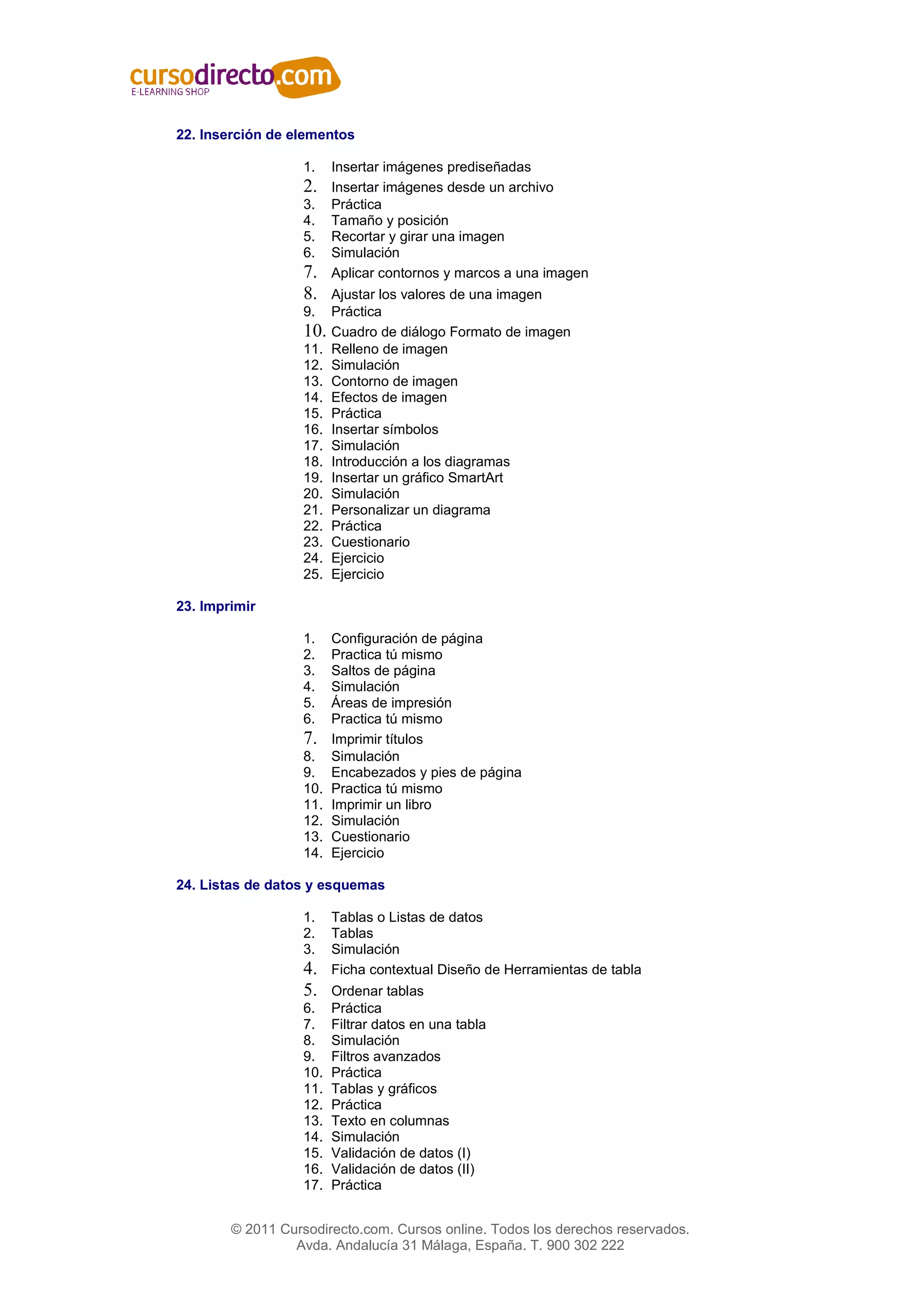 22. Inserción de elementos

                   1.    Insertar imágenes prediseñadas
                   2.    Insertar imágenes desde un archivo
                   3.    Práctica
                   4.    Tamaño y posición
                   5.    Recortar y girar una imagen
                   6.    Simulación
                   7.    Aplicar contornos y marcos a una imagen
                   8.    Ajustar los valores de una imagen
                   9.    Práctica
                   10.   Cuadro de diálogo Formato de imagen
                   11.   Relleno de imagen
                   12.   Simulación
                   13.   Contorno de imagen
                   14.   Efectos de imagen
                   15.   Práctica
                   16.   Insertar símbolos
                   17.   Simulación
                   18.   Introducción a los diagramas
                   19.   Insertar un gráfico SmartArt
                   20.   Simulación
                   21.   Personalizar un diagrama
                   22.   Práctica
                   23.   Cuestionario
                   24.   Ejercicio
                   25.   Ejercicio

23. Imprimir

                   1.    Configuración de página
                   2.    Practica tú mismo
                   3.    Saltos de página
                   4.    Simulación
                   5.    Áreas de impresión
                   6.    Practica tú mismo
                   7.    Imprimir títulos
                   8.    Simulación
                   9.    Encabezados y pies de página
                   10.   Practica tú mismo
                   11.   Imprimir un libro
                   12.   Simulación
                   13.   Cuestionario
                   14.   Ejercicio

24. Listas de datos y esquemas

                   1.    Tablas o Listas de datos
                   2.    Tablas
                   3.    Simulación
                   4.    Ficha contextual Diseño de Herramientas de tabla
                   5.    Ordenar tablas
                   6.    Práctica
                   7.    Filtrar datos en una tabla
                   8.    Simulación
                   9.    Filtros avanzados
                   10.   Práctica
                   11.   Tablas y gráficos
                   12.   Práctica
                   13.   Texto en columnas
                   14.   Simulación
                   15.   Validación de datos (I)
                   16.   Validación de datos (II)
                   17.   Práctica


        © 2011 Cursodirecto.com. Cursos online. Todos los derechos reservados.
                 Avda. Andalucía 31 Málaga, España. T. 900 302 222
 