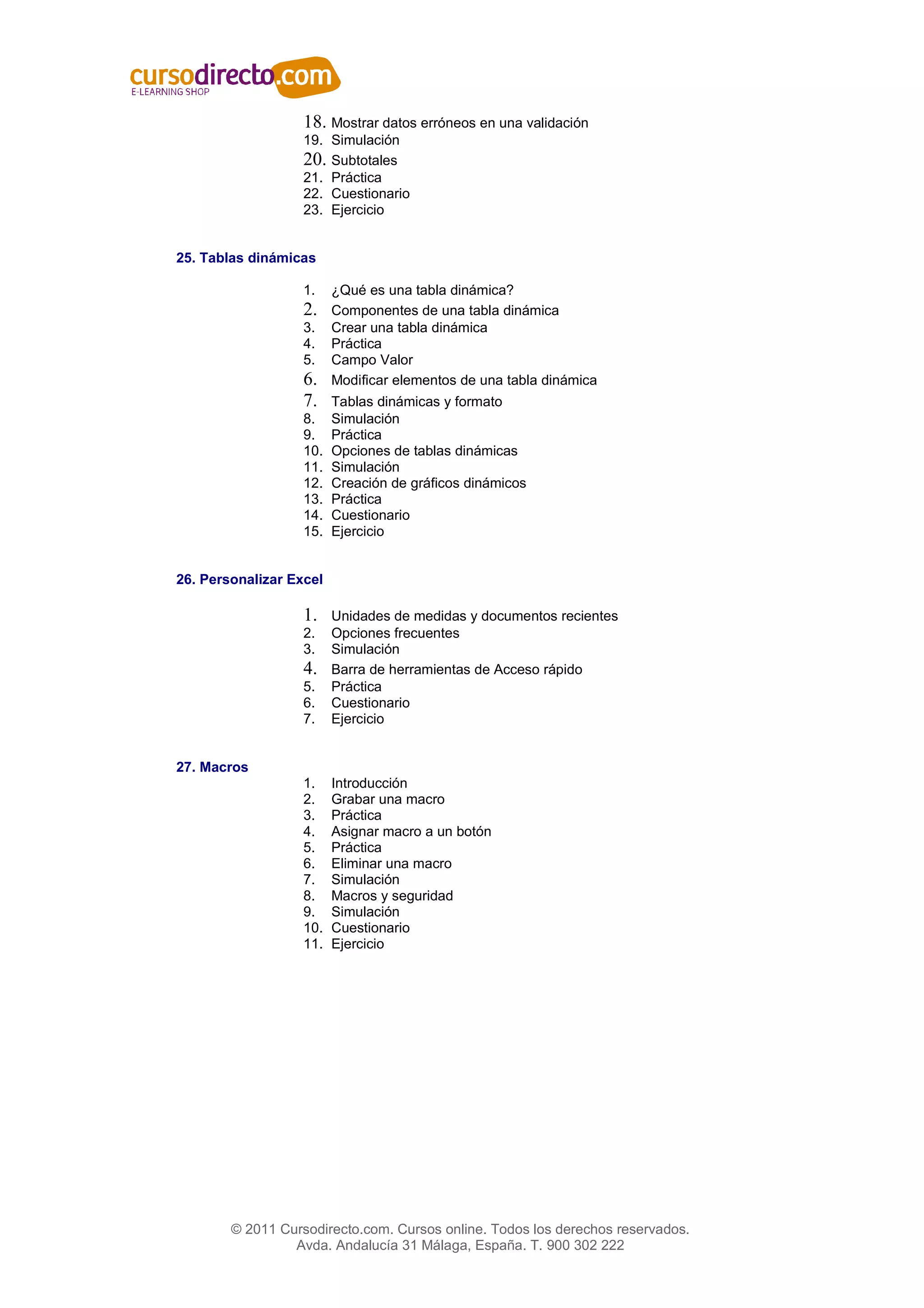 18. Mostrar datos erróneos en una validación
                   19. Simulación
                   20. Subtotales
                   21. Práctica
                   22. Cuestionario
                   23. Ejercicio


25. Tablas dinámicas

                   1.    ¿Qué es una tabla dinámica?
                   2.    Componentes de una tabla dinámica
                   3.    Crear una tabla dinámica
                   4.    Práctica
                   5.    Campo Valor
                   6.    Modificar elementos de una tabla dinámica
                   7.    Tablas dinámicas y formato
                   8.    Simulación
                   9.    Práctica
                   10.   Opciones de tablas dinámicas
                   11.   Simulación
                   12.   Creación de gráficos dinámicos
                   13.   Práctica
                   14.   Cuestionario
                   15.   Ejercicio


26. Personalizar Excel

                   1.    Unidades de medidas y documentos recientes
                   2.    Opciones frecuentes
                   3.    Simulación
                   4.    Barra de herramientas de Acceso rápido
                   5.    Práctica
                   6.    Cuestionario
                   7.    Ejercicio


27. Macros
                   1.    Introducción
                   2.    Grabar una macro
                   3.    Práctica
                   4.    Asignar macro a un botón
                   5.    Práctica
                   6.    Eliminar una macro
                   7.    Simulación
                   8.    Macros y seguridad
                   9.    Simulación
                   10.   Cuestionario
                   11.   Ejercicio




        © 2011 Cursodirecto.com. Cursos online. Todos los derechos reservados.
                 Avda. Andalucía 31 Málaga, España. T. 900 302 222
 