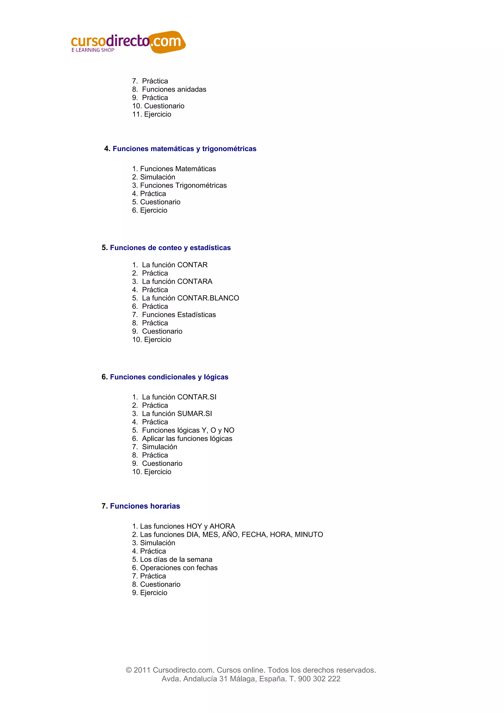 7. Práctica
        8. Funciones anidadas
        9. Práctica
        10. Cuestionario
        11. Ejercicio



4. Funciones matemáticas y trigonométricas

        1. Funciones Matemáticas
        2. Simulación
        3. Funciones Trigonométricas
        4. Práctica
        5. Cuestionario
        6. Ejercicio




5. Funciones de conteo y estadísticas

        1. La función CONTAR
        2. Práctica
        3. La función CONTARA
        4. Práctica
        5. La función CONTAR.BLANCO
        6. Práctica
        7. Funciones Estadísticas
        8. Práctica
        9. Cuestionario
        10. Ejercicio




6. Funciones condicionales y lógicas

        1. La función CONTAR.SI
        2. Práctica
        3. La función SUMAR.SI
        4. Práctica
        5. Funciones lógicas Y, O y NO
        6. Aplicar las funciones lógicas
        7. Simulación
        8. Práctica
        9. Cuestionario
        10. Ejercicio



7. Funciones horarias

        1. Las funciones HOY y AHORA
        2. Las funciones DIA, MES, AÑO, FECHA, HORA, MINUTO
        3. Simulación
        4. Práctica
        5. Los días de la semana
        6. Operaciones con fechas
        7. Práctica
        8. Cuestionario
        9. Ejercicio




      © 2011 Cursodirecto.com. Cursos online. Todos los derechos reservados.
               Avda. Andalucía 31 Málaga, España. T. 900 302 222
 