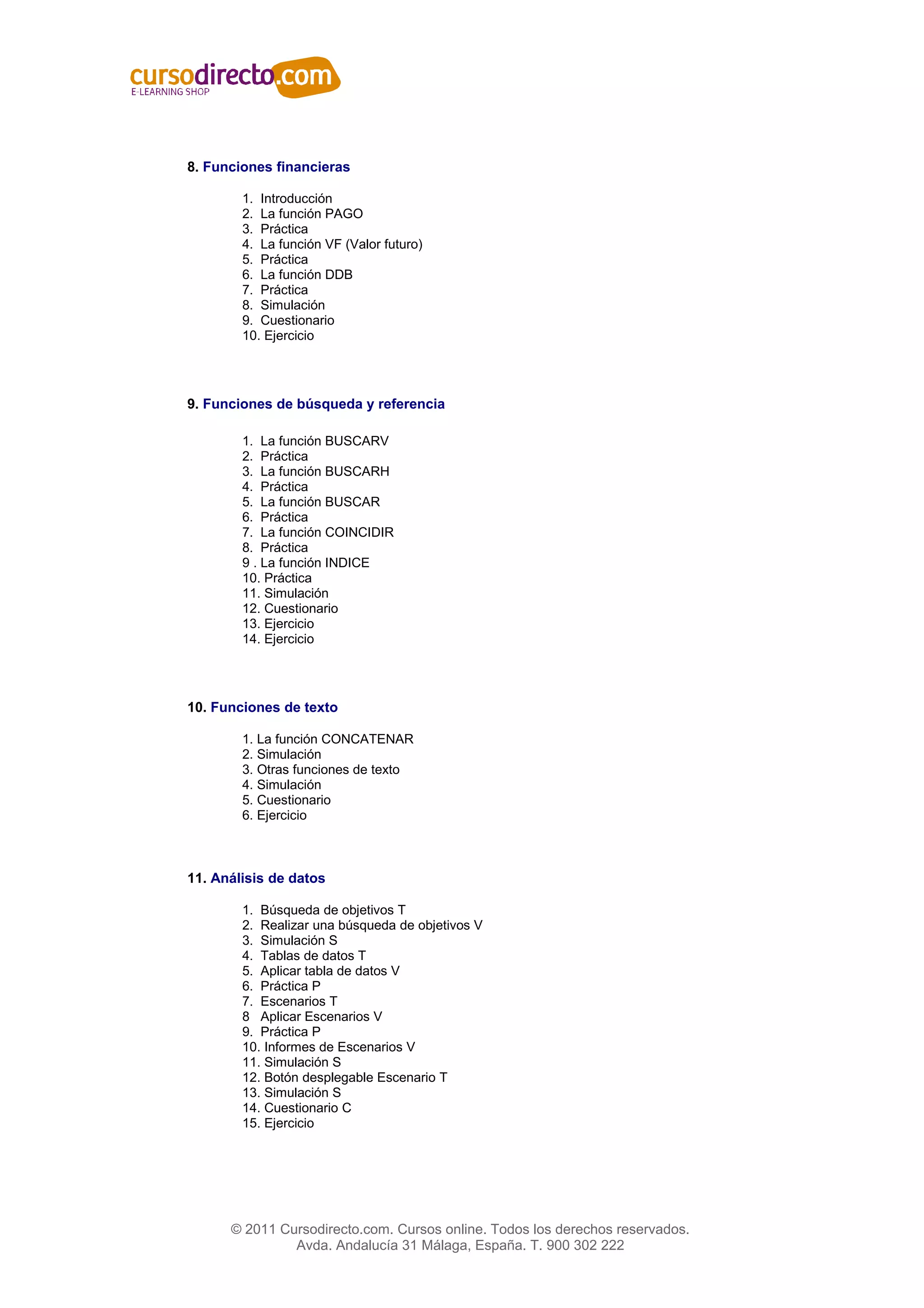 8. Funciones financieras

        1. Introducción
        2. La función PAGO
        3. Práctica
        4. La función VF (Valor futuro)
        5. Práctica
        6. La función DDB
        7. Práctica
        8. Simulación
        9. Cuestionario
        10. Ejercicio




9. Funciones de búsqueda y referencia

        1. La función BUSCARV
        2. Práctica
        3. La función BUSCARH
        4. Práctica
        5. La función BUSCAR
        6. Práctica
        7. La función COINCIDIR
        8. Práctica
        9 . La función INDICE
        10. Práctica
        11. Simulación
        12. Cuestionario
        13. Ejercicio
        14. Ejercicio




10. Funciones de texto

        1. La función CONCATENAR
        2. Simulación
        3. Otras funciones de texto
        4. Simulación
        5. Cuestionario
        6. Ejercicio



11. Análisis de datos

        1. Búsqueda de objetivos T
        2. Realizar una búsqueda de objetivos V
        3. Simulación S
        4. Tablas de datos T
        5. Aplicar tabla de datos V
        6. Práctica P
        7. Escenarios T
        8 Aplicar Escenarios V
        9. Práctica P
        10. Informes de Escenarios V
        11. Simulación S
        12. Botón desplegable Escenario T
        13. Simulación S
        14. Cuestionario C
        15. Ejercicio




      © 2011 Cursodirecto.com. Cursos online. Todos los derechos reservados.
               Avda. Andalucía 31 Málaga, España. T. 900 302 222
 