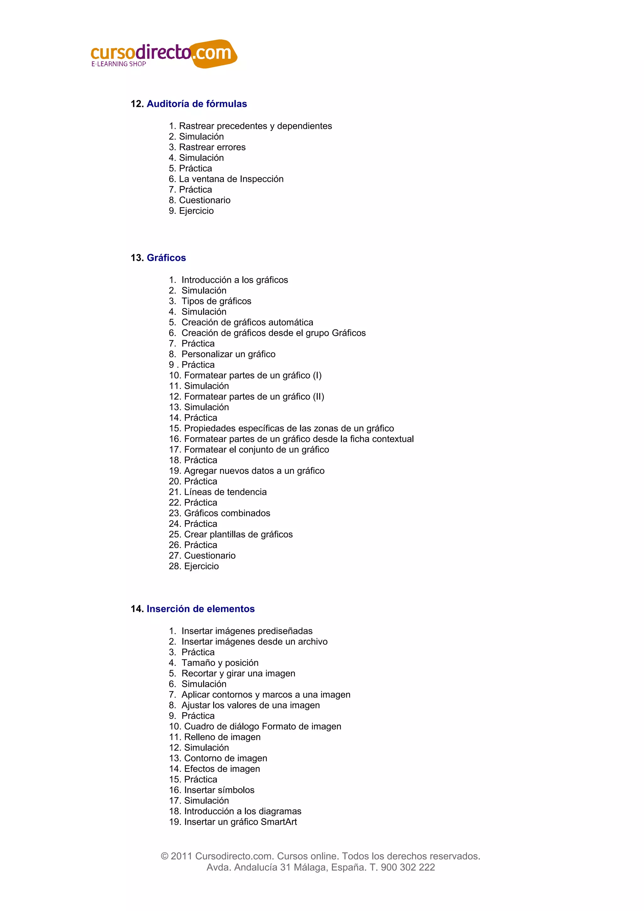 12. Auditoría de fórmulas

        1. Rastrear precedentes y dependientes
        2. Simulación
        3. Rastrear errores
        4. Simulación
        5. Práctica
        6. La ventana de Inspección
        7. Práctica
        8. Cuestionario
        9. Ejercicio




13. Gráficos

        1. Introducción a los gráficos
        2. Simulación
        3. Tipos de gráficos
        4. Simulación
        5. Creación de gráficos automática
        6. Creación de gráficos desde el grupo Gráficos
        7. Práctica
        8. Personalizar un gráfico
        9 . Práctica
        10. Formatear partes de un gráfico (I)
        11. Simulación
        12. Formatear partes de un gráfico (II)
        13. Simulación
        14. Práctica
        15. Propiedades específicas de las zonas de un gráfico
        16. Formatear partes de un gráfico desde la ficha contextual
        17. Formatear el conjunto de un gráfico
        18. Práctica
        19. Agregar nuevos datos a un gráfico
        20. Práctica
        21. Líneas de tendencia
        22. Práctica
        23. Gráficos combinados
        24. Práctica
        25. Crear plantillas de gráficos
        26. Práctica
        27. Cuestionario
        28. Ejercicio



14. Inserción de elementos

        1. Insertar imágenes prediseñadas
        2. Insertar imágenes desde un archivo
        3. Práctica
        4. Tamaño y posición
        5. Recortar y girar una imagen
        6. Simulación
        7. Aplicar contornos y marcos a una imagen
        8. Ajustar los valores de una imagen
        9. Práctica
        10. Cuadro de diálogo Formato de imagen
        11. Relleno de imagen
        12. Simulación
        13. Contorno de imagen
        14. Efectos de imagen
        15. Práctica
        16. Insertar símbolos
        17. Simulación
        18. Introducción a los diagramas
        19. Insertar un gráfico SmartArt


      © 2011 Cursodirecto.com. Cursos online. Todos los derechos reservados.
               Avda. Andalucía 31 Málaga, España. T. 900 302 222
 