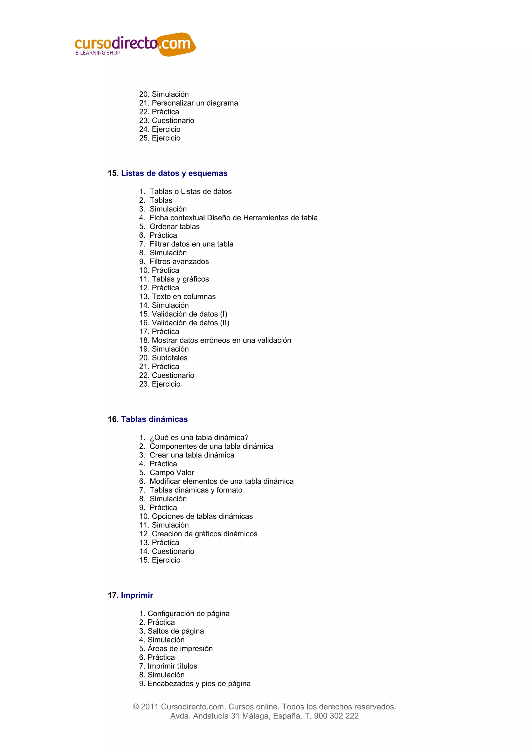 20. Simulación
        21. Personalizar un diagrama
        22. Práctica
        23. Cuestionario
        24. Ejercicio
        25. Ejercicio



15. Listas de datos y esquemas

        1. Tablas o Listas de datos
        2. Tablas
        3. Simulación
        4. Ficha contextual Diseño de Herramientas de tabla
        5. Ordenar tablas
        6. Práctica
        7. Filtrar datos en una tabla
        8. Simulación
        9. Filtros avanzados
        10. Práctica
        11. Tablas y gráficos
        12. Práctica
        13. Texto en columnas
        14. Simulación
        15. Validación de datos (I)
        16. Validación de datos (II)
        17. Práctica
        18. Mostrar datos erróneos en una validación
        19. Simulación
        20. Subtotales
        21. Práctica
        22. Cuestionario
        23. Ejercicio



16. Tablas dinámicas

        1. ¿Qué es una tabla dinámica?
        2. Componentes de una tabla dinámica
        3. Crear una tabla dinámica
        4. Práctica
        5. Campo Valor
        6. Modificar elementos de una tabla dinámica
        7. Tablas dinámicas y formato
        8. Simulación
        9. Práctica
        10. Opciones de tablas dinámicas
        11. Simulación
        12. Creación de gráficos dinámicos
        13. Práctica
        14. Cuestionario
        15. Ejercicio



17. Imprimir

        1. Configuración de página
        2. Práctica
        3. Saltos de página
        4. Simulación
        5. Áreas de impresión
        6. Práctica
        7. Imprimir títulos
        8. Simulación
        9. Encabezados y pies de página


      © 2011 Cursodirecto.com. Cursos online. Todos los derechos reservados.
               Avda. Andalucía 31 Málaga, España. T. 900 302 222
 
