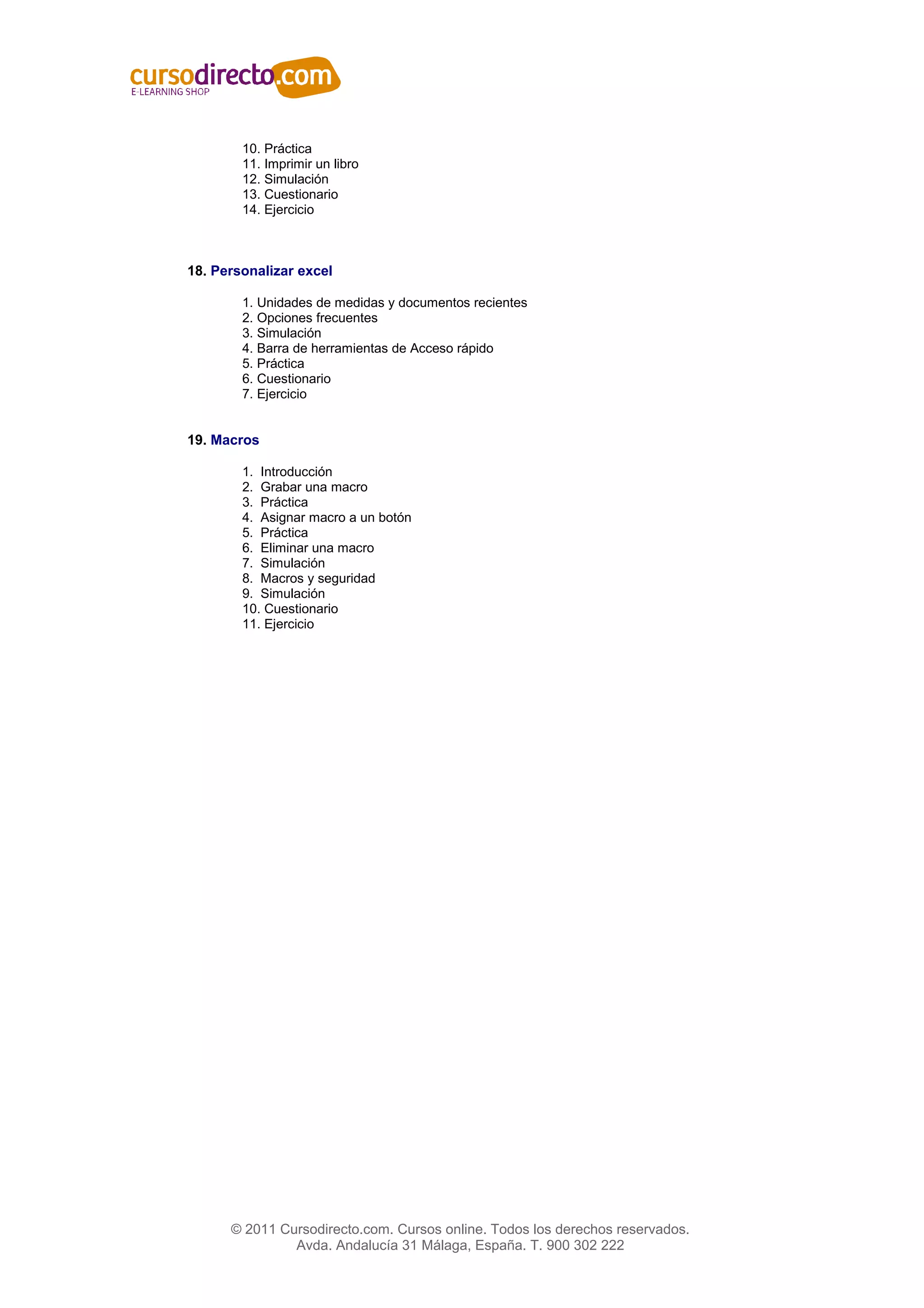 10. Práctica
        11. Imprimir un libro
        12. Simulación
        13. Cuestionario
        14. Ejercicio



18. Personalizar excel

        1. Unidades de medidas y documentos recientes
        2. Opciones frecuentes
        3. Simulación
        4. Barra de herramientas de Acceso rápido
        5. Práctica
        6. Cuestionario
        7. Ejercicio


19. Macros

        1. Introducción
        2. Grabar una macro
        3. Práctica
        4. Asignar macro a un botón
        5. Práctica
        6. Eliminar una macro
        7. Simulación
        8. Macros y seguridad
        9. Simulación
        10. Cuestionario
        11. Ejercicio




      © 2011 Cursodirecto.com. Cursos online. Todos los derechos reservados.
               Avda. Andalucía 31 Málaga, España. T. 900 302 222
 