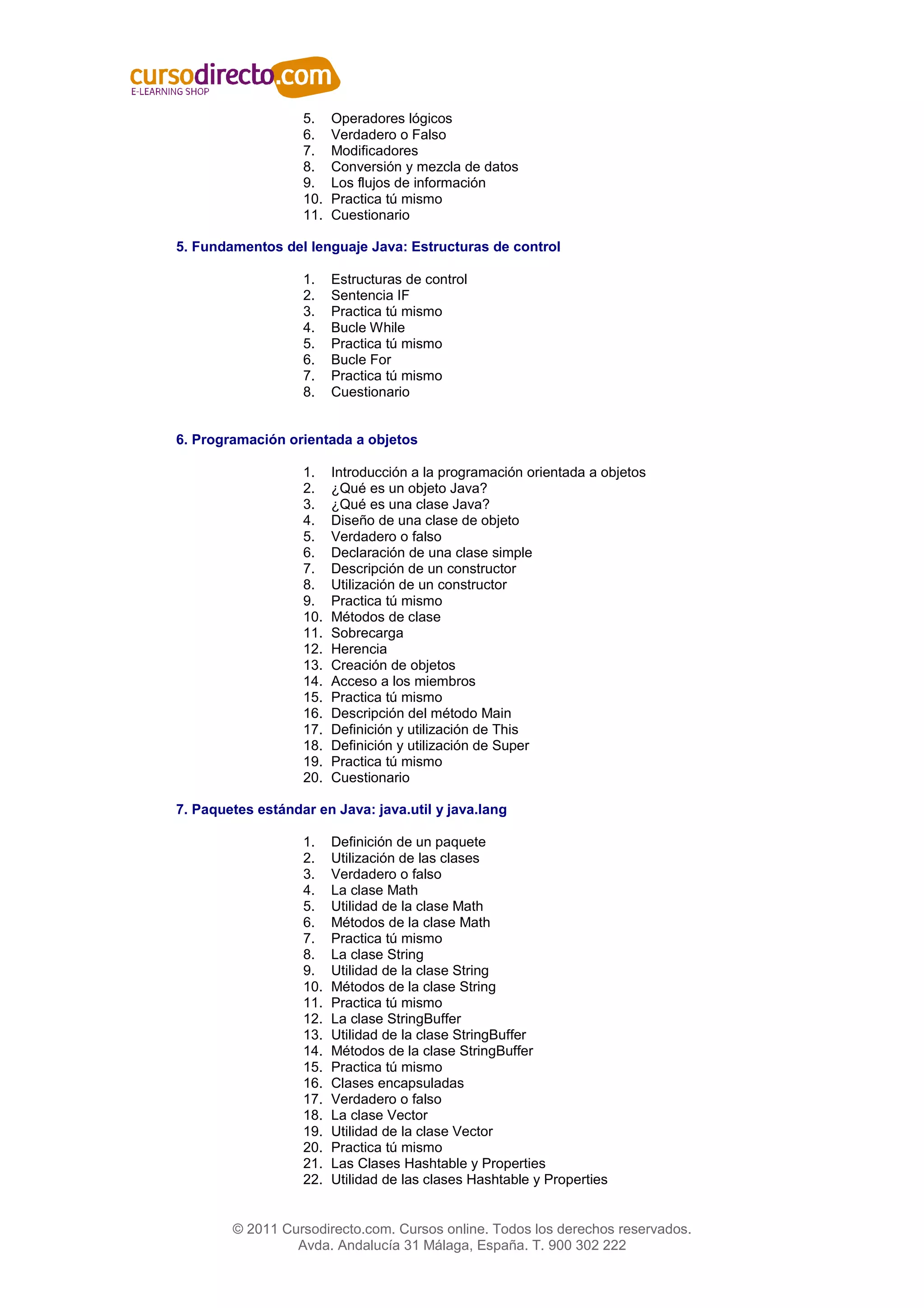 5.    Operadores lógicos
                   6.    Verdadero o Falso
                   7.    Modificadores
                   8.    Conversión y mezcla de datos
                   9.    Los flujos de información
                   10.   Practica tú mismo
                   11.   Cuestionario

5. Fundamentos del lenguaje Java: Estructuras de control

                   1.    Estructuras de control
                   2.    Sentencia IF
                   3.    Practica tú mismo
                   4.    Bucle While
                   5.    Practica tú mismo
                   6.    Bucle For
                   7.    Practica tú mismo
                   8.    Cuestionario


6. Programación orientada a objetos

                   1.    Introducción a la programación orientada a objetos
                   2.    ¿Qué es un objeto Java?
                   3.    ¿Qué es una clase Java?
                   4.    Diseño de una clase de objeto
                   5.    Verdadero o falso
                   6.    Declaración de una clase simple
                   7.    Descripción de un constructor
                   8.    Utilización de un constructor
                   9.    Practica tú mismo
                   10.   Métodos de clase
                   11.   Sobrecarga
                   12.   Herencia
                   13.   Creación de objetos
                   14.   Acceso a los miembros
                   15.   Practica tú mismo
                   16.   Descripción del método Main
                   17.   Definición y utilización de This
                   18.   Definición y utilización de Super
                   19.   Practica tú mismo
                   20.   Cuestionario

7. Paquetes estándar en Java: java.util y java.lang

                   1.    Definición de un paquete
                   2.    Utilización de las clases
                   3.    Verdadero o falso
                   4.    La clase Math
                   5.    Utilidad de la clase Math
                   6.    Métodos de la clase Math
                   7.    Practica tú mismo
                   8.    La clase String
                   9.    Utilidad de la clase String
                   10.   Métodos de la clase String
                   11.   Practica tú mismo
                   12.   La clase StringBuffer
                   13.   Utilidad de la clase StringBuffer
                   14.   Métodos de la clase StringBuffer
                   15.   Practica tú mismo
                   16.   Clases encapsuladas
                   17.   Verdadero o falso
                   18.   La clase Vector
                   19.   Utilidad de la clase Vector
                   20.   Practica tú mismo
                   21.   Las Clases Hashtable y Properties
                   22.   Utilidad de las clases Hashtable y Properties


        © 2011 Cursodirecto.com. Cursos online. Todos los derechos reservados.
                 Avda. Andalucía 31 Málaga, España. T. 900 302 222
 