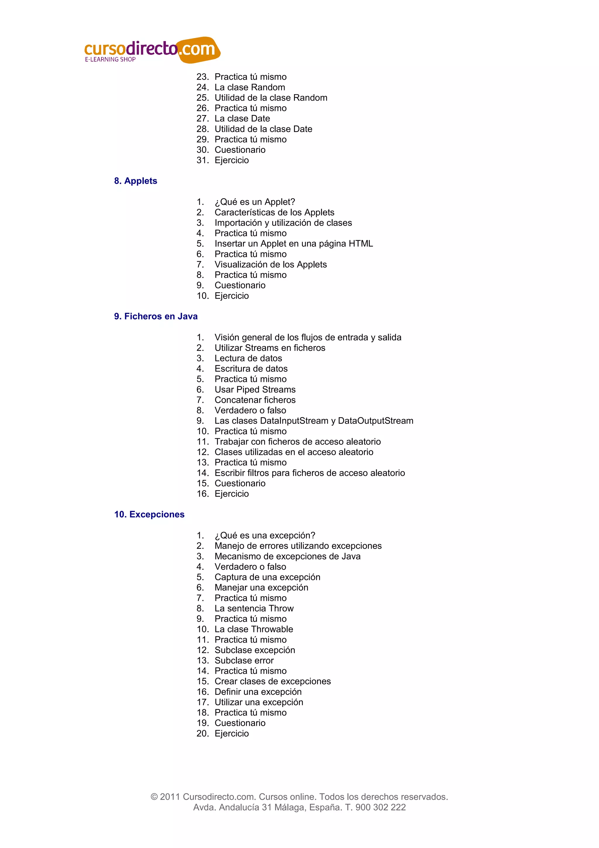 23.   Practica tú mismo
                  24.   La clase Random
                  25.   Utilidad de la clase Random
                  26.   Practica tú mismo
                  27.   La clase Date
                  28.   Utilidad de la clase Date
                  29.   Practica tú mismo
                  30.   Cuestionario
                  31.   Ejercicio

8. Applets

                  1.    ¿Qué es un Applet?
                  2.    Características de los Applets
                  3.    Importación y utilización de clases
                  4.    Practica tú mismo
                  5.    Insertar un Applet en una página HTML
                  6.    Practica tú mismo
                  7.    Visualización de los Applets
                  8.    Practica tú mismo
                  9.    Cuestionario
                  10.   Ejercicio

9. Ficheros en Java

                  1.    Visión general de los flujos de entrada y salida
                  2.    Utilizar Streams en ficheros
                  3.    Lectura de datos
                  4.    Escritura de datos
                  5.    Practica tú mismo
                  6.    Usar Piped Streams
                  7.    Concatenar ficheros
                  8.    Verdadero o falso
                  9.    Las clases DataInputStream y DataOutputStream
                  10.   Practica tú mismo
                  11.   Trabajar con ficheros de acceso aleatorio
                  12.   Clases utilizadas en el acceso aleatorio
                  13.   Practica tú mismo
                  14.   Escribir filtros para ficheros de acceso aleatorio
                  15.   Cuestionario
                  16.   Ejercicio

10. Excepciones

                  1.    ¿Qué es una excepción?
                  2.    Manejo de errores utilizando excepciones
                  3.    Mecanismo de excepciones de Java
                  4.    Verdadero o falso
                  5.    Captura de una excepción
                  6.    Manejar una excepción
                  7.    Practica tú mismo
                  8.    La sentencia Throw
                  9.    Practica tú mismo
                  10.   La clase Throwable
                  11.   Practica tú mismo
                  12.   Subclase excepción
                  13.   Subclase error
                  14.   Practica tú mismo
                  15.   Crear clases de excepciones
                  16.   Definir una excepción
                  17.   Utilizar una excepción
                  18.   Practica tú mismo
                  19.   Cuestionario
                  20.   Ejercicio




        © 2011 Cursodirecto.com. Cursos online. Todos los derechos reservados.
                 Avda. Andalucía 31 Málaga, España. T. 900 302 222
 