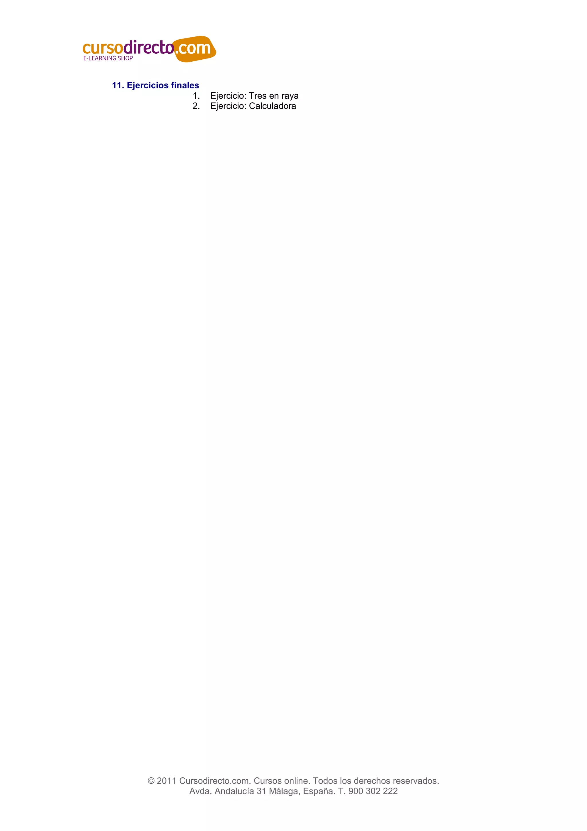 11. Ejercicios finales
                     1.   Ejercicio: Tres en raya
                     2.   Ejercicio: Calculadora




         © 2011 Cursodirecto.com. Cursos online. Todos los derechos reservados.
                  Avda. Andalucía 31 Málaga, España. T. 900 302 222
 
