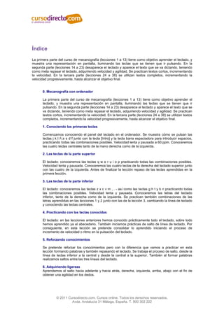 Índice
La primera parte del curso de mecanografía (lecciones 1 a 13) tiene como objetivo aprender el teclado, y
muestra una representación en pantalla, iluminando las teclas que se tienen que ir pulsando. En la
segunda parte (lecciones 14 a 23) desaparece el teclado y aparece el texto que se va dictando, teniendo
como meta repasar el teclado, adquiriendo velocidad y agilidad. Se practican textos cortos, incrementando
la velocidad. En la tercera parte (lecciones 24 a 38) se utilizan textos completos, incrementando la
velocidad progresivamente, hasta alcanzar el objetivo final.


      0. Mecanografía con ordenador

      La primera parte del curso de mecanografía (lecciones 1 a 13) tiene como objetivo aprender el
      teclado, y muestra una representación en pantalla, iluminando las teclas que se tienen que ir
      pulsando. En la segunda parte (lecciones 14 a 23) desaparece el teclado y aparece el texto que se
      va dictando, teniendo como meta repasar el teclado, adquiriendo velocidad y agilidad. Se practican
      textos cortos, incrementando la velocidad. En la tercera parte (lecciones 24 a 38) se utilizan textos
      completos, incrementando la velocidad progresivamente, hasta alcanzar el objetivo final.

      1. Conociendo las primeras teclas

      Comenzamos conociendo el panel del teclado en el ordenador. Se muestra cómo se pulsan las
      teclas j k l ñ a s d f junto con la tecla [Intro] y la tecla barra espaciadora para introducir espacios,
      practicando todas las combinaciones posibles. Velocidad lenta y pausada a 60 ppm. Conoceremos
      las cuatro teclas centrales tanto de la mano derecha como de la izquierda.

      2. Las teclas de la parte superior

      El teclado: conoceremos las teclas q w e r u i o p practicando todas las combinaciones posibles.
      Velocidad lenta y pausada. Conoceremos las cuatro teclas de la derecha del teclado superior junto
      con las cuatro de la izquierda. Antes de finalizar la lección repaso de las teclas aprendidas en la
      primera lección.

      3. Las teclas de la parte inferior

      El teclado: conoceremos las teclas z x c v m , . - así como las teclas g h t y b n practicando todas
      las combinaciones posibles. Velocidad lenta y pausada. Conoceremos las letras del teclado
      inferior, tanto de la derecha como de la izquierda. Se practican también combinaciones de las
      letras aprendidas en las lecciones 1 y 2 junto con las de la lección 3, cambiando la línea de teclado
      y conociendo las teclas centrales.

      4. Practicando con las teclas conocidas

      El teclado: en las lecciones anteriores hemos conocido prácticamente todo el teclado, sobre todo
      hemos aprendido ya el abecedario. También iniciamos prácticas de salto de línea de teclado. Por
      consiguiente, en esta lección se pretende consolidar lo aprendido iniciando el proceso de
      incremento de velocidad o ritmo en la pulsación del teclado.

      5. Reforzando conocimientos

      Se pretende reforzar los conocimientos pero con la diferencia que vamos a practicar en esta
      lección formando palabras y también repasando el teclado. Se trabaja el proceso de salto, desde la
      línea de teclas inferior a la central y desde la central a la superior. También al formar palabras
      realizamos saltos entre las tres líneas del teclado.

      6. Adquiriendo ligereza
      Aprendemos el salto hacia adelante y hacia atrás, derecha, izquierda, arriba, abajo con el fin de
      obtener una agilidad en los dedos.




               © 2011 Cursodirecto.com. Cursos online. Todos los derechos reservados.
                        Avda. Andalucía 31 Málaga, España. T. 900 302 222
 