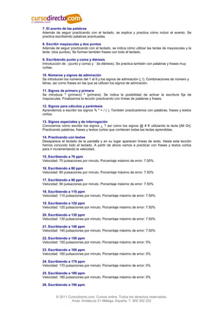 7. El acento de las palabras
Además de seguir practicando con el teclado, se explica y practica cómo incluir el acento. Se
practica escribiendo palabras acentuadas.

8. Escribir mayúsculas y dos puntos
Además de seguir practicando con el teclado, se indica cómo utilizar las teclas de mayúsculas y la
tecla: (dos puntos). Se forman también frases con todo el teclado.

9. Escribiendo punto y coma y diéresis
Introducción de ; (punto y coma) y ¨ (la diéresis). Se practica también con palabras y frases muy
cortas.

10. Números y signos de admiración
Se introducen los números del 1 al 9 y los signos de admiración (¡ !). Combinaciones de número y
letras, así como frases en las que se utilizan los signos de admiración.

11. Signos de primero y primera
Se introduce º (primero) ª (primera). Se indica la posibilidad de activar la escritura fija de
mayúsculas. Finalizamos la lección practicando con líneas de palabras y frases.

12. Signos para cálculos y paréntesis
Aprendemos a escribir los signos % " = / ( ). También practicaremos con palabras, frases y textos
cortos.

13. Signos especiales y de interrogación
Conocemos cómo escribir los signos ¿ ? así como los signos @ # € utilizando la tecla [Alt Gr].
Practicando palabras, frases y textos cortos que contienen todas las teclas aprendidas.

14. Practicando con textos
Desaparece el teclado de la pantalla y en su lugar aparecen líneas de texto. Hasta esta lección
hemos conocido todo el teclado. A partir de ahora vamos a practicar con frases y textos cortos
para ir incrementando la velocidad.

15. Escribiendo a 70 ppm
Velocidad: 70 pulsaciones por minuto. Porcentaje máximo de error: 7.50%

16. Escribiendo a 80 ppm
Velocidad: 80 pulsaciones por minuto. Porcentaje máximo de error: 7.50%

17. Escribiendo a 90 ppm
Velocidad: 90 pulsaciones por minuto. Porcentaje máximo de error: 7.50%

18. Escribiendo a 110 ppm
Velocidad: 110 pulsaciones por minuto. Porcentaje máximo de error: 7.50%

19. Escribiendo a 120 ppm
Velocidad: 120 pulsaciones por minuto. Porcentaje máximo de error: 7.50%

20. Escribiendo a 130 ppm
Velocidad: 130 pulsaciones por minuto. Porcentaje máximo de error: 7.50%

21. Escribiendo a 140 ppm
Velocidad: 140 pulsaciones por minuto. Porcentaje máximo de error: 7.50%

22. Escribiendo a 150 ppm
Velocidad: 150 pulsaciones por minuto. Porcentaje máximo de error: 5%

23. Escribiendo a 160 ppm
Velocidad: 160 pulsaciones por minuto. Porcentaje máximo de error: 5%

24. Escribiendo a 170 ppm
Velocidad: 170 pulsaciones por minuto. Porcentaje máximo de error: 5%

25. Escribiendo a 180 ppm
Velocidad: 180 pulsaciones por minuto. Porcentaje máximo de error: 5%

26. Escribiendo a 190 ppm


         © 2011 Cursodirecto.com. Cursos online. Todos los derechos reservados.
                  Avda. Andalucía 31 Málaga, España. T. 900 302 222
 