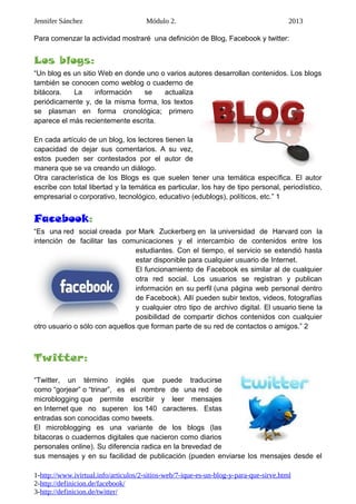Jennifer Sánchez Módulo 2. 2013
Para comenzar la actividad mostraré una definición de Blog, Facebook y twitter:
Los blogs:
“Un blog es un sitio Web en donde uno o varios autores desarrollan contenidos. Los blogs
también se conocen como weblog o cuaderno de
bitácora. La información se actualiza
periódicamente y, de la misma forma, los textos
se plasman en forma cronológica; primero
aparece el más recientemente escrita.
En cada artículo de un blog, los lectores tienen la
capacidad de dejar sus comentarios. A su vez,
estos pueden ser contestados por el autor de
manera que se va creando un diálogo.
Otra característica de los Blogs es que suelen tener una temática específica. El autor
escribe con total libertad y la temática es particular, los hay de tipo personal, periodístico,
empresarial o corporativo, tecnológico, educativo (edublogs), políticos, etc.” 1
Facebook:
“Es una red social creada por Mark Zuckerberg en la universidad de Harvard con la
intención de facilitar las comunicaciones y el intercambio de contenidos entre los
estudiantes. Con el tiempo, el servicio se extendió hasta
estar disponible para cualquier usuario de Internet.
El funcionamiento de Facebook es similar al de cualquier
otra red social. Los usuarios se registran y publican
información en su perfil (una página web personal dentro
de Facebook). Allí pueden subir textos, videos, fotografías
y cualquier otro tipo de archivo digital. El usuario tiene la
posibilidad de compartir dichos contenidos con cualquier
otro usuario o sólo con aquellos que forman parte de su red de contactos o amigos.” 2
Twitter:
“Twitter, un término inglés que puede traducirse
como “gorjear” o “trinar”, es el nombre de una red de
microblogging que permite escribir y leer mensajes
en Internet que no superen los 140 caracteres. Estas
entradas son conocidas como tweets.
El microblogging es una variante de los blogs (las
bitacoras o cuadernos digitales que nacieron como diarios
personales online). Su diferencia radica en la brevedad de
sus mensajes y en su facilidad de publicación (pueden enviarse los mensajes desde el
1-http://www.ivirtual.info/articulos/2-sitios-web/7-ique-es-un-blog-y-para-que-sirve.html
2-http://definicion.de/facebook/
3-http://definicion.de/twitter/
 