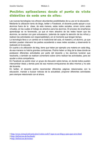 Jennifer Sánchez Módulo 2. 2013
Posibles aplicaciones desde el punto de vista
didáctico de cada uno de ellos:
Las nuevas tecnologías nos ofrecen abundantes posibilidades de su uso en la educación.
Mediante la utilización tanto de blogs, twitter o Facebook, el docente puede apoyar a sus
alumnos fuera de la clase, de esta manera, estas redes sociales, sirven como aulas
virtuales, en las cuales el trabajo es atractivo para los alumnos. El proceso de enseñanza
aprendizaje se ve favorecido, ya que el mero atractivo de las redes hacen que los
alumnos, se sientan con gran entusiasmo, (además de captar la atención de los niños) y
realicen las actividades con responsabilidad y en el momento que tengan tiempo.
La tecnología lleva a un cambio en lo tradicional del aula, el maestro y el alumno, ya que
también pueden intervenir los padres accediendo a esas redes sociales y observando lo
realizado en la escuela.
En cuanto a la utilización de blog, tiene que haber por ejemplo una materia en cada blog,
de esa manera no habría grandes confusiones. Podría haber un blog de la clase donde se
postearan diferentes actividades por parte del docente y los alumnos tuvieran que
resolverla, o también se realicen comentario sobre cómo realizar las actividades, para así
ayudar a otros compañeros.
En Facebook se podrá crear un grupo de discusión sobre temas, en donde todos pueden
intercambiar ideas y demás para de esa manera enriquecerse de ellos mismos y no solo
del docente.
En twitter, el docente podría recomendar diferentes páginas relacionadas con la
educación, mandar a buscar noticias de la actualidad, proponer diferentes actividades
pero siempre relacionado con el ahora.
1-http://www.ivirtual.info/articulos/2-sitios-web/7-ique-es-un-blog-y-para-que-sirve.html
2-http://definicion.de/facebook/
3-http://definicion.de/twitter/
 