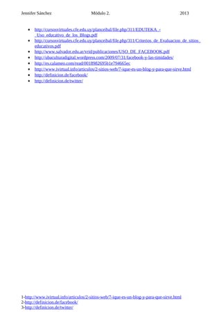 Jennifer Sánchez Módulo 2. 2013
• http://cursosvirtuales.cfe.edu.uy/planceibal/file.php/311/EDUTEKA_-
_Uso_educativo_de_los_Blogs.pdf
• http://cursosvirtuales.cfe.edu.uy/planceibal/file.php/311/Criterios_de_Evaluacion_de_sitios_
educativos.pdf
• http://www.salvador.edu.ar/vrid/publicaciones/USO_DE_FACEBOOK.pdf
• http://ubaculturadigital.wordpress.com/2009/07/31/facebook-y-las-timidades/
• http://es.calameo.com/read/0018982695b1e794665ec
• http://www.ivirtual.info/articulos/2-sitios-web/7-ique-es-un-blog-y-para-que-sirve.html
• http://definicion.de/facebook/
• http://definicion.de/twitter/
1-http://www.ivirtual.info/articulos/2-sitios-web/7-ique-es-un-blog-y-para-que-sirve.html
2-http://definicion.de/facebook/
3-http://definicion.de/twitter/
 