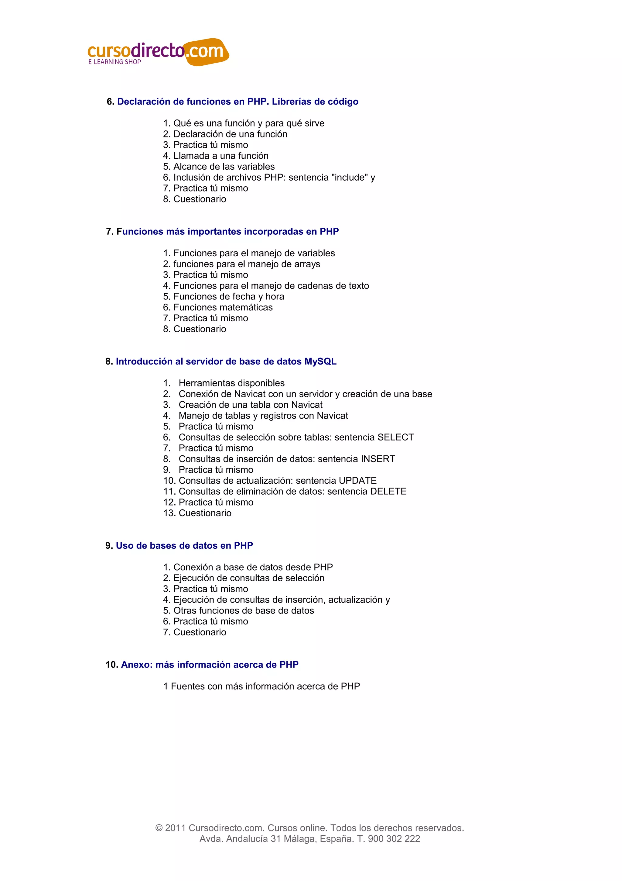 6. Declaración de funciones en PHP. Librerías de código

            1. Qué es una función y para qué sirve
            2. Declaración de una función
            3. Practica tú mismo
            4. Llamada a una función
            5. Alcance de las variables
            6. Inclusión de archivos PHP: sentencia "include" y
            7. Practica tú mismo
            8. Cuestionario


7. Funciones más importantes incorporadas en PHP

            1. Funciones para el manejo de variables
            2. funciones para el manejo de arrays
            3. Practica tú mismo
            4. Funciones para el manejo de cadenas de texto
            5. Funciones de fecha y hora
            6. Funciones matemáticas
            7. Practica tú mismo
            8. Cuestionario


8. Introducción al servidor de base de datos MySQL

            1. Herramientas disponibles
            2. Conexión de Navicat con un servidor y creación de una base
            3. Creación de una tabla con Navicat
            4. Manejo de tablas y registros con Navicat
            5. Practica tú mismo
            6. Consultas de selección sobre tablas: sentencia SELECT
            7. Practica tú mismo
            8. Consultas de inserción de datos: sentencia INSERT
            9. Practica tú mismo
            10. Consultas de actualización: sentencia UPDATE
            11. Consultas de eliminación de datos: sentencia DELETE
            12. Practica tú mismo
            13. Cuestionario


9. Uso de bases de datos en PHP

            1. Conexión a base de datos desde PHP
            2. Ejecución de consultas de selección
            3. Practica tú mismo
            4. Ejecución de consultas de inserción, actualización y
            5. Otras funciones de base de datos
            6. Practica tú mismo
            7. Cuestionario


10. Anexo: más información acerca de PHP

            1 Fuentes con más información acerca de PHP




          © 2011 Cursodirecto.com. Cursos online. Todos los derechos reservados.
                   Avda. Andalucía 31 Málaga, España. T. 900 302 222
 