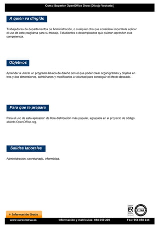 Curso Superior OpenOffice Draw (Dibujo Vectorial)



  A quién va dirigido

Trabajadores de departamentos de Administración, o cualquier otro que considere importante aplicar
el uso de este programa para su trabajo. Estudiantes o desempleados que quieran aprender esta
competencia.




 Objetivos

Aprender a utilizar un programa básico de diseño con el que poder crear organigramas y objetos en
tres y dos dimensiones, combinarlos y modificarlos a voluntad para conseguir el efecto deseado.




  Para que te prepara

Para el uso de esta aplicación de libre distribución más popular, agrupada en el proyecto de código
abierto OpenOffice.org.




  Salidas laborales

Administracion, secretariado, informática.




  www.euroinnova.es                      Información y matrículas: 958 050 200               Fax: 958 050 244
 