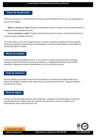 Curso Superior OpenOffice Draw (Dibujo Vectorial)




   Plazo de finalización

El alumno cuenta con un período máximo de tiempo para la finalización del curso, que dependerá del
tipo de curso elegido:


   - Master a distancia y online: El plazo de finalización será de 12 meses a contar desde la fecha de
recepción de las materiales del curso.
   - Curso a distancia y online: El plazo de finalización será de 6 meses a contar desde la fecha de
recepción de los materiales del curso.


 En ambos casos, si una vez cumplido el plazo no se han cumplido los objetivos mínimos exigidos
(entrega de ejercicios y evaluaciones correspondientes), el alumno podrá solicitar una prórroga con
causa justificada de 3 meses.



  Bolsa de empleo

El alumno tendrá la posibilidad de incluir su currículum en nuestra bolsa de empleo y prácticas,
participando así en los distintos procesos de selección y empleo gestionados por más de 2000
empresas y organismos públicos colaboradores, en todo el territorio nacional.




  Club de alumnos

Servicio gratuito que permitirá al alumno formar parte de una extensa comunidad virtual que ya
disfruta de múltiples ventajas: becas, descuentos y promociones en formación, viajes al extranjero
para aprender idiomas...




  Revista digital

El alumno podrá descargar artículos sobre e-learning, publicaciones sobre formación a distancia,
artículos de opinión, noticias sobre convocatorias de oposiciones, concursos públicos de la
administración, ferias sobre formación, etc.




  www.euroinnova.es                      Información y matrículas: 958 050 200                Fax: 958 050 244
 
