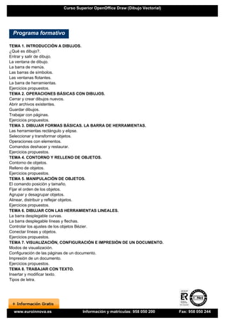 Curso Superior OpenOffice Draw (Dibujo Vectorial)




 Programa formativo

TEMA 1. INTRODUCCIÓN A DIBUJOS.
¿Qué es dibujo?.
Entrar y salir de dibujo.
La ventana de dibujo.
La barra de menús.
Las barras de símbolos.
Las ventanas flotantes.
La barra de herramientas.
Ejercicios propuestos.
TEMA 2. OPERACIONES BÁSICAS CON DIBUJOS.
Cerrar y crear dibujos nuevos.
Abrir archivos existentes.
Guardar dibujos.
Trabajar con páginas.
Ejercicios propuestos.
TEMA 3. DIBUJAR FORMAS BÁSICAS. LA BARRA DE HERRAMIENTAS.
Las herramientas rectángulo y elipse.
Seleccionar y transformar objetos.
Operaciones con elementos.
Comandos deshacer y restaurar.
Ejercicios propuestos.
TEMA 4. CONTORNO Y RELLENO DE OBJETOS.
Contorno de objetos.
Relleno de objetos.
Ejercicios propuestos.
TEMA 5. MANIPULACIÓN DE OBJETOS.
El comando posición y tamaño.
Fijar el orden de los objetos.
Agrupar y desagrupar objetos.
Alinear, distribuir y reflejar objetos.
Ejercicios propuestos.
TEMA 6. DIBUJAR CON LAS HERRAMIENTAS LINEALES.
La barra desplegable curvas.
La barra desplegable líneas y flechas.
Controlar los ajustes de los objetos Bézier.
Conectar líneas y objetos.
Ejercicios propuestos.
TEMA 7. VISUALIZACIÓN, CONFIGURACIÓN E IMPRESIÓN DE UN DOCUMENTO.
Modos de visualización.
Configuración de las páginas de un documento.
Impresión de un documento.
Ejercicios propuestos.
TEMA 8. TRABAJAR CON TEXTO.
Insertar y modificar texto.
Tipos de letra.




  www.euroinnova.es             Información y matrículas: 958 050 200      Fax: 958 050 244
 