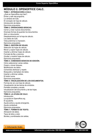 Curso Superior OpenOffice


MÓDULO 2. OPENOFFICE CALC.
TEMA 1. INTRODUCCIÓN A CALC.
¿Qué es Openoffice.org Calc?.
Entrar y salir del programa.
La ventana de Calc.
El concepto de hoja de cálculo.
Introducción de datos.
Ejercicios propuestos.
TEMA 2. OPERACIONES BÁSICAS.
Cerrar y crear nuevos documentos.
Diversas formas de guardar los documentos.
Abrir un documento.
Desplazamiento por la hoja de cálculo.
Los datos de Calc.
Vista preliminar e impresión.
Ejercicios propuestos.
TEMA 3. GESTIÓN DE HOJAS.
Selección de hojas de cálculo.
Mover y copiar hojas de cálculo.
Insertar y eliminar hojas de cálculo.
Formato de fila y columna.
Ocultar y mostrar hojas de cálculo.
Ejercicios propuestos.
TEMA 4. COMANDOS BÁSICOS DE EDICIÓN.
Cómo seleccionar varias celdas.
Copiar y mover bloques.
Modificación de datos.
Comandos deshacer y repetir.
Búsqueda y reemplazo de datos.
Insertar y eliminar celdas.
El botón suma.
Ejercicios propuestos.
TEMA 5. VISUALIZACIÓN DE LOS DOCUMENTOS.
Formas de ver una hoja de cálculo.
Visualización de las barras de símbolos.
Pantalla completa y escala.
Visualización del documento y de las hojas.
Ejercicios propuestos.
TEMA 6. LA AYUDA DE CALC.
Introducción.
La ayuda en Openoffice.org.
El ayudante.
Ayuda activa y ayuda emergente.
Ayuda contextual.
Ejercicios propuestos.
TEMA 7. FORMATO DE TEXTO.
Alineación de datos.
Tipos de letra y color.
Bordes y sombreados de celdas.




  www.euroinnova.es              Información y matrículas: 958 050 200   Fax: 958 050 244
 