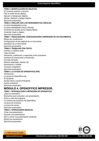 Curso Superior OpenOffice


TEMA 5. MANIPULACIÓN DE OBJETOS.
El comando posición y tamaño.
Fijar el orden de los objetos.
Agrupar y desagrupar objetos.
Alinear, distribuir y reflejar objetos.
Ejercicios propuestos.
TEMA 6. DIBUJAR CON LAS HERRAMIENTAS LINEALES.
La barra desplegable curvas.
La barra desplegable líneas y flechas.
Controlar los ajustes de los objetos Bézier.
Conectar líneas y objetos.
Ejercicios propuestos.
TEMA 7. VISUALIZACIÓN, CONFIGURACIÓN E IMPRESIÓN DE UN DOCUMENTO.
Modos de visualización.
Configuración de las páginas de un documento.
Impresión de un documento.
Ejercicios propuestos.
TEMA 8. TRABAJAR CON TEXTO.
Insertar y modificar texto.
Tipos de letra.
Alineación, justificación y espaciado entre caracteres.
Cambiar de mayúsculas a minúsculas.
Formato del texto.
Efectos especiales: efectos 3D.
Numeración y viñetas.
Corrector ortográfico.
Ejercicios propuestos.
TEMA 9. LA AYUDA DE OPENOFFICE.ORG.
Introducción.
La ayuda en Openoffice.org.
El ayudante.
Ayuda activa y ayuda emergente.
Ayuda contextual.
Ejercicios propuestos.
MÓDULO 4. OPENOFFICE IMPRESOR.
TEMA 1. INTRODUCCIÓN A IMPRESIÓN DE OPENOFFICE.
¿Qué es impresión?.
Elementos que componen una presentación.
Entrar y salir del programa.
La ventana de impresión de OpenOffice.
La barra de símbolos.
La barra de menús.
Ejercicios propuestos.
TEMA 2. OPERACIONES BÁSICAS.
Crear una presentación.
Guardar una presentación.
Abrir y cerrar una presentación existente.
Modos de visualización.
Ejercicios propuestos.




  www.euroinnova.es            Información y matrículas: 958 050 200   Fax: 958 050 244
 
