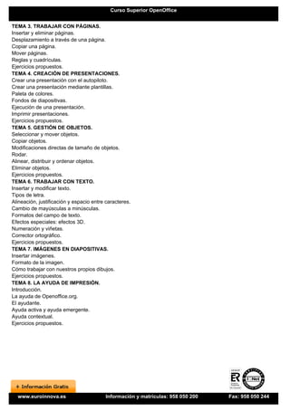 Curso Superior OpenOffice


TEMA 3. TRABAJAR CON PÁGINAS.
Insertar y eliminar páginas.
Desplazamiento a través de una página.
Copiar una página.
Mover páginas.
Reglas y cuadrículas.
Ejercicios propuestos.
TEMA 4. CREACIÓN DE PRESENTACIONES.
Crear una presentación con el autopiloto.
Crear una presentación mediante plantillas.
Paleta de colores.
Fondos de diapositivas.
Ejecución de una presentación.
Imprimir presentaciones.
Ejercicios propuestos.
TEMA 5. GESTIÓN DE OBJETOS.
Seleccionar y mover objetos.
Copiar objetos.
Modificaciones directas de tamaño de objetos.
Rodar.
Alinear, distribuir y ordenar objetos.
Eliminar objetos.
Ejercicios propuestos.
TEMA 6. TRABAJAR CON TEXTO.
Insertar y modificar texto.
Tipos de letra.
Alineación, justificación y espacio entre caracteres.
Cambio de mayúsculas a minúsculas.
Formatos del campo de texto.
Efectos especiales: efectos 3D.
Numeración y viñetas.
Corrector ortográfico.
Ejercicios propuestos.
TEMA 7. IMÁGENES EN DIAPOSITIVAS.
Insertar imágenes.
Formato de la imagen.
Cómo trabajar con nuestros propios dibujos.
Ejercicios propuestos.
TEMA 8. LA AYUDA DE IMPRESIÓN.
Introducción.
La ayuda de Openoffice.org.
El ayudante.
Ayuda activa y ayuda emergente.
Ayuda contextual.
Ejercicios propuestos.




  www.euroinnova.es                      Información y matrículas: 958 050 200   Fax: 958 050 244
 
