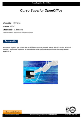 Curso Superior OpenOffice




                                        Curso Superior OpenOffice


Duración: 180 horas
Precio: 180 € *
Modalidad:                A distancia
* Materiales didácticos, titulación oficial y gastos de envío incluidos.




   Descripción


Formación superior que hace que el alumno sea capaz de procesar textos, realizar cálculos, elaborar
dibujos y gestionar la impresión de documentos con el paquete de aplicaciones de código abierto
Openoffice.




    www.euroinnova.es                                           Información y matrículas: 958 050 200   Fax: 958 050 244
 