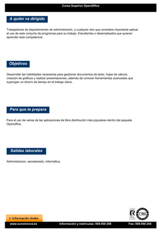 Curso Superior OpenOffice



  A quién va dirigido

Trabajadores de departamentos de administración, o cualquier otro que considere importante aplicar
el uso de este conjunto de programas para su trabajo. Estudiantes o desempleados que quieran
aprender esta competencia.




 Objetivos

Desarrollar las habilidades necesarias para gestionar documentos de texto, hojas de cálculo,
creación de gráficos y realizar presentaciones, además de conocer herramientas avanzadas que
supongan un ahorro de tiempo en el trabajo diario.




  Para que te prepara

Para el uso de varias de las aplicaciones de libre distribución más populares dentro del paquete
Openoffice.




  Salidas laborales

Administracion, secretariado, informática.




  www.euroinnova.es                      Información y matrículas: 958 050 200               Fax: 958 050 244
 