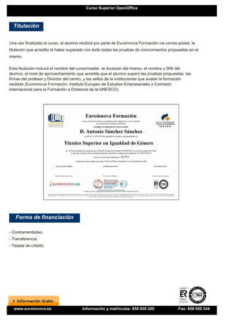Curso Superior OpenOffice



  Titulación


Una vez finalizado el curso, el alumno recibirá por parte de Euroinnova Formación vía correo postal, la
titulación que acredita el haber superado con éxito todas las pruebas de conocimientos propuestas en el
mismo.

Esta titulación incluirá el nombre del curso/master, la duración del mismo, el nombre y DNI del
alumno, el nivel de aprovechamiento que acredita que el alumno superó las pruebas propuestas, las
firmas del profesor y Director del centro, y los sellos de la instituciones que avalan la formación
recibida (Euroinnova Formación, Instituto Europeo de Estudios Empresariales y Comisión
Internacional para la Formación a Distancia de la UNESCO).




   Forma de financiación

- Contrarrembolso.
- Transferencia.
- Tarjeta de crédito.




  www.euroinnova.es                     Información y matrículas: 958 050 200                Fax: 958 050 244
 