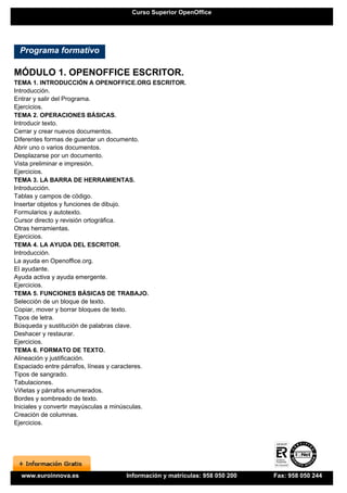 Curso Superior OpenOffice




 Programa formativo

MÓDULO 1. OPENOFFICE ESCRITOR.
TEMA 1. INTRODUCCIÓN A OPENOFFICE.ORG ESCRITOR.
Introducción.
Entrar y salir del Programa.
Ejercicios.
TEMA 2. OPERACIONES BÁSICAS.
Introducir texto.
Cerrar y crear nuevos documentos.
Diferentes formas de guardar un documento.
Abrir uno o varios documentos.
Desplazarse por un documento.
Vista preliminar e impresión.
Ejercicios.
TEMA 3. LA BARRA DE HERRAMIENTAS.
Introducción.
Tablas y campos de código.
Insertar objetos y funciones de dibujo.
Formularios y autotexto.
Cursor directo y revisión ortográfica.
Otras herramientas.
Ejercicios.
TEMA 4. LA AYUDA DEL ESCRITOR.
Introducción.
La ayuda en Openoffice.org.
El ayudante.
Ayuda activa y ayuda emergente.
Ejercicios.
TEMA 5. FUNCIONES BÁSICAS DE TRABAJO.
Selección de un bloque de texto.
Copiar, mover y borrar bloques de texto.
Tipos de letra.
Búsqueda y sustitución de palabras clave.
Deshacer y restaurar.
Ejercicios.
TEMA 6. FORMATO DE TEXTO.
Alineación y justificación.
Espaciado entre párrafos, líneas y caracteres.
Tipos de sangrado.
Tabulaciones.
Viñetas y párrafos enumerados.
Bordes y sombreado de texto.
Iniciales y convertir mayúsculas a minúsculas.
Creación de columnas.
Ejercicios.




 www.euroinnova.es            Información y matrículas: 958 050 200   Fax: 958 050 244
 