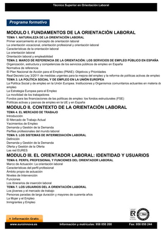 Técnico Superior en Orientación Laboral




  Programa formativo

MODULO I. FUNDAMENTOS DE LA ORIENTACIÓN LABORAL
TEMA 1. NATURALEZA DE LA ORIENTACIÓN LABORAL
Primer acercamiento al concepto de orientación laboral
La orientación vocacional, orientación profesional y orientación laboral
Características de la orientación laboral
La orientación laboral
Orientación laboral y empleabilidad
TEMA 2. MARCO DE REFERENCIA DE LA ORIENTACIÓN: LOS SERVICIOS DE EMPLEO PÚBLICO EN ESPAÑA
Organización, estructura y competencias de los servicios públicos de empleo en España
Normativa de referencia
El Plan Nacional de Acción para el Empleo (PNAE): Objetivos y Prioridades
Real Decreto Ley 3/2011 de medidas urgentes para la mejora del empleo y la reforma de políticas activas de empleo
TEMA 3. LA POLÍTICA SOCIAL Y DE EMPLEO EN LA UNIÓN EUROPEA
La Política Social y de empleo en la Unión Europea. Instituciones y Organismos comunitarios actuantes en materia de
empleo
La Estrategia Europea para el Empleo
La movilidad de los trabajadores
Fondos para las financiaciones de las políticas de empleo: los fondos estructurales (FSE)
Políticas activas y pasivas de empleo en la UE y en España
MODULO II. CONTEXTO DE LA ORIENTACIÓN LABORAL
TEMA 4. EL MERCADO DE TRABAJO
Introducción
El Mercado de Trabajo Actual
Yacimientos de Empleo
Demanda y Gestión de la Demanda
Perfiles profesionales del mundo laboral
TEMA 5. LOS SISTEMAS DE INTERMEDIACIÓN LABORAL
Definición
Demanda y Gestión de la Demanda
Oferta y Gestión de la Oferta
Las red EURES
MODULO III. EL ORIENTADOR LABORAL: IDENTIDAD Y USUARIOS
TEMA 6. PERFIL PROFESIONAL Y FUNCIONES DEL ORIENTADOR LABORAL
Marco de Actuación: La orientación laboral
Características del perfil profesional
Ámbito propio de actuación
Niveles de Intervención
Funciones
Los itinerarios de inserción laboral
TEMA 7. LOS USUARIOS DEL A ORIENTACIÓN LABORAL
Los jóvenes y el mercado de trabajo
Personas paradas de larga duración y mayores de cuarenta años
La Mujer y el Empleo
Inmigrantes y Empleo




  www.euroinnova.es                    Información y matrículas: 958 050 200              Fax: 958 050 244
 